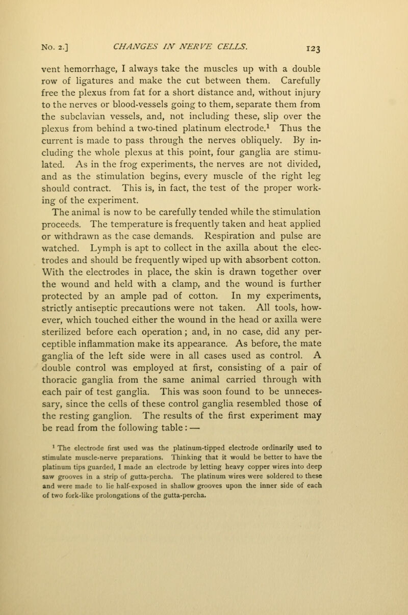 vent hemorrhage, I always take the muscles up with a double row of ligatures and make the cut between them. Carefully- free the plexus from fat for a short distance and, without injury to the nerves or blood-vessels going to them, separate them from the subclavian vessels, and, not including these, slip over the plexus from behind a two-tined platinum electrode.^ Thus the current is made to pass through the nerves obliquely. By in- cluding the whole plexus at this point, four ganglia are stimu- lated. As in the frog experiments, the nerves are not divided, and as the stimulation begins, every muscle of the right leg should contract. This is, in fact, the test of the proper work- ing of the experiment. The animal is now to be carefully tended while the stimulation proceeds. The temperature is frequently taken and heat applied or withdrawn as the case demands. Respiration and pulse are watched. Lymph is apt to collect in the axilla about the elec- trodes and should be frequently wiped up with absorbent cotton. With the electrodes in place, the skin is drawn together over the wound and held with a clamp, and the wound is further protected by an ample pad of cotton. In my experiments, strictly antiseptic precautions were not taken. All tools, how- ever, which touched either the wound in the head or axilla were sterilized before each operation; and, in no case, did any per- ceptible inflammation make its appearance. As before, the mate ganglia of the left side were in all cases used as control. A double control was employed at first, consisting of a pair of thoracic ganglia from the same animal carried through with each pair of test ganglia. This was soon found to be unneces- sary, since the cells of these control ganglia resembled those of the resting ganglion. The results of the first experiment may be read from the following table: — ' The electrode first used was the platinum-tipped electrode ordinarily used to stimulate muscle-nerve preparations. Thinking that it would be better to have the platinum tips guarded, I made an electrode by letting heavy copper wires into deep saw grooves in a strip of gutta-percha. The platinum wires were soldered to these and were made to lie half-exposed in shallow grooves upon the inner side of each of two fork-like prolongations of the gutta-percha.