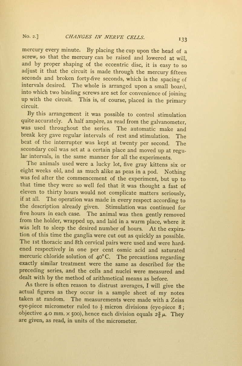 mercury every minute. By placing the cup upon the head of a screw, so that the mercury can be raised and lowered at will, and by proper shaping of the eccentric disc, it is easy to so adjust it that the circuit is made through the mercury fifteen seconds and broken forty-five seconds, which is the spacing of intervals desired. The whole is arranged upon a small board, into which two binding screws are set for convenience of joining up with the circuit. This is, of course, placed in the primary circuit. By this arrangement it was possible to control stimulation quite accurately. A half ampere, as read from the galvanometer, was used throughout the series. The automatic make and break key gave regular intervals of rest and stimulation. The beat of the interrupter was kept at twenty per second. The secondary coil was set at a certain place and moved up at regu- lar intervals, in the same manner for all the experiments. The animals used were a lucky lot, five gray kittens six or eight weeks old, and as much alike as peas in a pod. Nothing was fed after the commencement of the experiment, but up to that time they were so well fed that it was thought a fast of eleven to thirty hours would not complicate matters seriously, if at all. The operation was made in every respect according to the description already given. Stimulation was continued for five hours in each case. The animal was then gently removed from the holder, wrapped up, and laid in a warm place, where it was left to sleep the desired number of hours. At the expira- tion of this time the ganglia were cut out as quickly as possible. The 1st thoracic and 8th cervical pairs were used and were hard- ened respectively in one per cent osmic acid and saturated mercuric chloride solution of 40° C. The precautions regarding exactly similar treatment were the same as described for the preceding series, and the cells and nuclei were measured and dealt with by the method of arithmetical means as before. As there is often reason to distrust averages, I will give the actual figures as they occur in a sample sheet of my notes taken at random. The measurements were made with a Zeiss eye-piece micrometer ruled to | micron divisions (eye-piece 8; objective 4.0 mm. x 500), hence each division equals 2|ytA. They are given, as read, in units of the micrometer.