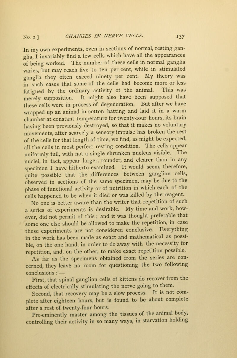 In my own experiments, even in sections of normal, resting gan- glia, I invariably find a few cells which have all the appearances of being worked. The number of these cells in normal ganglia varies, but may reach five to ten per cent, while in stimulated ganglia they often exceed ninety per cent. My theory was in such cases that some of the cells had become more or less fatigued by the ordinary activity of the animal. This was merely supposition. It might also have been supposed that these cells were in process of degeneration. But after we have wrapped up an animal in cotton batting and laid it in a warm chamber at constant temperature for twenty-four hours, its brain having been previously destroyed, so that it makes no voluntary movements, after scarcely a sensory impulse has broken the rest of the cells for that length of time, we find, as might be expected, all the cells in most perfect resting condition. The cells appear uniformly full, with not a single shrunken nucleus visible. The nuclei, in fact, appear larger, rounder, and clearer than in any specimen I have hitherto examined. It would seem, therefore, quite possible that the differences between ganglion cells, observed in sections of the same specimen, may be due to the phase of functional activity or of nutrition in which each of the cells happened to be when it died or was killed by the reagent. No one is better aware than the writer that repetition of such a series of experiments is desirable. My time and work, how- ever, did not permit of this ; and it was thought preferable that some one else should be allowed to make the repetition, in case these experiments are not considered conclusive. Everything in the work has been made as exact and mathematical as possi- ble, on the one hand, in order to do away with the necessity for repetition, and, on the other, to make exact repetition possible. As far as the specimens obtained from the series are con- cerned, they leave no room for questioning the two following conclusions : — First, that spinal ganglion cells of kittens do recover from the effects of electrically stimulating the nerve going to them. Second, that recovery may be a slow process. It is not com- plete after eighteen hours, but is found to be about complete after a rest of twenty-four hours. Pre-eminently master among the tissues of the animal body, controlling their activity in so many ways, in starvation holding