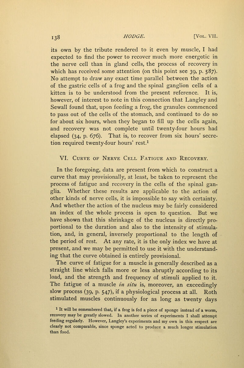 its own by the tribute rendered to it even by muscle, I had expected to find the power to recover much more energetic in the nerve cell than in gland cells, the process of recovery in which has received some attention (on this point see 39, p. 587). No attempt to draw any exact time parallel between the action of the gastric cells of a frog and the spinal ganglion cells of a kitten is to be understood from the present reference. It is, however, of interest to note in this connection that Langley and Sewall found that, upon feeding a frog, the granules commenced to pass out of the cells of the stomach, and continued to do so for about six hours, when they began to fill up the cells again, and recovery was not complete until twenty-four hours had elapsed (34, p. 676). That is, to recover from six hours' secre- tion required twenty-four hours' rest.^ VI. Curve of Nerve Cell Fatigue and Recovery. In the foregoing, data are present from which to construct a curve that may provisionally, at least, be taken to represent the process of fatigue and recovery in the cells of the spinal gan- glia. Whether these results are applicable to the action of other kinds of nerve cells, it is impossible to say with certainty. And whether the action of the nucleus may be fairly considered an index of the whole process is open to question. But we have shown that this shrinkage of the nucleus is directly pro- portional to the duration and also to the intensity of stimula- tion, and, in general, inversely proportional to the length of the period of rest. At any rate, it is the only index we have at present, and we may be permitted to use it with the understand- ing that the curve obtained is entirely provisional. The curve of fatigue for a muscle is generally described as a straight line which falls more or less abruptly according to its load, and the strength and frequency of stimuli applied to it. The fatigue of a muscle in situ is, moreover, an exceedingly slow process (39, p. 547), if a physiological process at all. Roth stimulated muscles continuously for as long as twenty days 1 It will be remembered that, if a frog is fed a piece of sponge instead of a worm, recovery may be greatly slowed. In another series of experiments I shall attempt feeding regularly. However, Langley's experiments and my own in this respect are clearly not comparable, since sponge acted to produce a much longer stimulation than food.