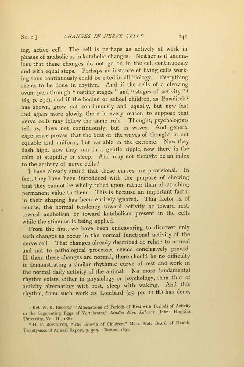 ing, active cell. The cell is perhaps as actively at work in phases of anabolic as in katabolic changes. Neither is it anoma- lous that these changes do not go on in the cell continuously and with equal steps. Perhaps no instance of living cells work- ing thus continuously could be cited in all biology. Everything seems to be done in rhythm. And if the cells of a cleaving ovum pass through  resting stages  and  stages of activity  ^ (83, p. 292), and if the bodies of school children, as Bowditch 2 has shown, grow not continuously and equally, but now fast and again more slowly, there is every reason to suppose that nerve cells may follow the same rule. Thought, psychologists tell us, flows not continuously, but in waves. And general experience proves that the beat of the waves of thought is not equable and uniform, but variable in the extreme. Now they dash high, now they run in a gentle ripple, now there is the calm of stupidity or sleep. And may not thought be an index to the activity of nerve cells .-* I have already stated that these curves are provisional. In fact, they have been introduced with the purpose of showing that they cannot be wholly relied upon,- rather than of attaching permanent value to them. This is because an important factor in their shaping has been entirely ignored. This factor is, of course, the normal tendency toward activity or toward rest, toward anabolism or toward katabolism present in the cells while the stimulus is being applied. From the first, we have been endeavoring to discover only such changes as occur in the normal functional activity of the nerve cell. That changes already described do relate to normal and not to pathological processes seems conclusively proved. If, then, these changes are normal, there should be no difficulty in demonstrating a similar rhythmic curve of rest and work in the normal daily activity of the animal. No more fundamental rhythm exists, either in physiology or psychology, than that of activity alternating with rest, sleep with waking. And this rhythm, from such work as Lombard (45, pp. n ff) has done, 1 Ref. W. K. Brooks'  Alternations of Periods of Rest with Periods of Activity in the Segmenting Eggs of Vertebrates, Studies Biol. Laborat., Johns Hopkins University, Vol. II., 1882. 2 H. P. Bowditch, The Growth of Children, Mass. State Board of Health. Twenty-second Annual Report, p. 509. Boston, 1891.