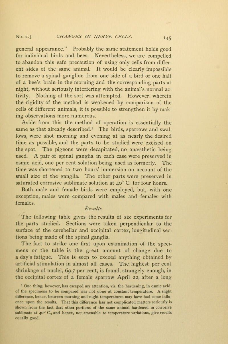 general appearance. Probably the same statement holds good for individual birds and bees. Nevertheless, we are compelled to abandon this safe precaution of using only cells from differ- ent sides of the same animal. It would be clearly impossible to remove a spinal ganglion from one side of a bird or one half of a bee's brain in the morning and the corresponding parts at night, without seriously interfering with the animal's normal ac- tivity. Nothing of the sort was attempted. However, wherein the rigidity of the method is weakened by comparison of the cells of different animals, it is possible to strengthen it by mak- ing observations more numerous. Aside from this the method of operation is essentially the same as that already described.^ The birds, sparrows and swal- lows, were shot morning and evening at as nearly the desired time as possible, and the parts to be studied were excised on the spot. The pigeons were decapitated, no anaesthetic being used. A pair of spinal ganglia in each case were preserved in osmic acid, one per cent solution being used as formerly. The time was shortened to two hours' immersion on account of the small size of the ganglia. The other parts were preserved in saturated corrosive sublimate solution at 40° C. for four hours. Both male and female birds were employed, but, with one exception, males were compared with males and females with females. Results. The following table gives the results of six experiments for the parts studied. Sections were taken perpendicular to the surface of the cerebellar and occipital cortex, longitudinal sec- tions being made of the spinal ganglia. The fact to strike one first upon examination of the speci- mens or the table is the great amount of change due to a day's fatigue. This is seen to exceed anything obtained by artificial stimulation in almost all cases. The highest per cent shrinkage of nuclei, 69.7 per cent, is found, strangely enough, in the occipital cortex of a female sparrow April 22, after a long * One thing, however, has escaped my attention, viz. the hardening, in osmic acid, of the specimens to be compared was not done at constant temperature. A slight difference, hence, between morning and night temperatures may have had some influ- ence upon the results. That this difference has not complicated matters seriously is shown from the fact that other portions of the same animal hardened in corrosive sublimate at 40*^ C, and hence, not amenable to temperature variations, give results equally good.