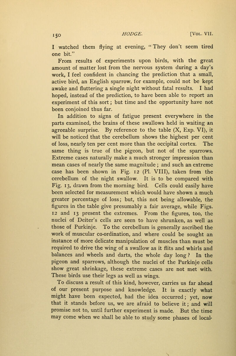 I watched them flying at evening,  They don't seem tired one bit. From results of experiments upon birds, with the great amount of matter lost from the nervous system during a day's work, I feel confident in chancing the prediction that a small, active bird, an English sparrow, for example, could not be kept awake and fluttering a single night without fatal results. I had hoped, instead of the prediction, to have been able to report an experiment of this sort; but time and the opportunity have not been conjoined thus far. In addition to signs of fatigue present everywhere in the parts examined, the brains of these swallows held in waiting an agreeable surprise. By reference to the table (X, Exp. VI), it will be noticed that the cerebellum shows the highest per cent of loss, nearly ten per cent more than the occipital cortex. The same thing is true of the pigeon, but not of the sparrows. Extreme cases naturally make a much stronger impression than mean cases of nearly the same magnitude ; and such an extreme case has been shown in Fig. 12 (PI. VIII), taken from the cerebellum of the night swallow. It is to be compared with Fig. 13, drawn from the morning bird. Cells could easily have been selected for measurement which would have shown a much greater percentage of loss; but, this not being allowable, the figures in the table give presumably a fair average, while Figs. 12 and 13 present the extremes. From the figures, too, the nuclei of Deiter's cells are seen to have shrunken, as well as those of Purkinje. To the cerebellum is generally ascribed the work of muscular co-ordination, and where could be sought an instance of more delicate manipulation of muscles than must be required to drive the wing of a swallow as it flits and whirls and balances and wheels and darts, the whole day long } In the pigeon and sparrows, although the nuclei of the Purkinje cells show great shrinkage, these extreme cases are not met with. These birds use their legs as well as wings. To discuss a result of this kind, however, carries us far ahead of our present purpose and knowledge. It is exactly what might have been expected, had the idea occurred; yet, now that it stands before us, we are afraid to believe it; and will promise not to, until further experiment is made. But the time may come when we shall be able to study some phases of local-