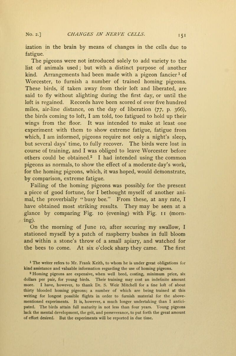 ization in the brain by means of changes in the cells due to fatigue. The pigeons were not introduced solely to add variety to the list of animals used; but with a distinct purpose of another kind. Arrangements had been made with a pigeon fancier ^ of Worcester, to furnish a number of trained homing pigeons. These birds, if taken away from their loft and liberated, are said to fly without alighting during the first day, or until the loft is regained. Records have been scored of over five hundred miles, air-line distance, on the day of liberation {jy, p. 366), the birds coming to loft, I am told, too fatigued to hold up their wings from the floor. It was intended to make at least one experiment with them to show extreme fatigue, fatigue from which, I am informed, pigeons require not only a night's sleep, but several days' time, to fully recover. The birds were lost in course of training, and I was obliged to leave Worcester before others could be obtained.^ I had intended using the common pigeons as normals, to show the effect of a moderate day's work, for the homing pigeons, which, it was hoped, would demonstrate, by comparison, extreme fatigue. Failing of the homing pigeons was possibly, for the present a piece of good fortune, for I bethought myself of another ani- mal, the proverbially busy bee. From these, at any rate, I have obtained most striking results. They may be seen at a glance by comparing Fig. 10 (evening) with Fig. 11 (morn- ing). On the morning of June 10, after securing my swallow, I stationed myself by a patch of raspberry bushes in full bloom and within a stone's throw of a small apiary, and watched for the bees to come. At six o'clock sharp they came. The first ^ The writer refers to Mr. Frank Keith, to whom he is under great obligations fur kind assistance and valuable information regarding the use of homing pigeons. * Homing pigeons are expensive, when well bred, costing, minimum price, six dollars per pair, for young birds. Their training may cost an indefinite amount more. I have, however, to thank Dr. S. Weir Mitchell for a fine loft of about thirty blooded homing pigeons; a number of which are being trained at this writing for longest possible flights in order to furnish material for the above- mentioned experiments. It is, however, a much longer undertaking than I antici- pated. The birds attain full maturity in not less than four years. Young pigeons lack the mental development, the grit, and perseverance, to put forth the great amount of effort desired. But the experiments will be reported in due time.