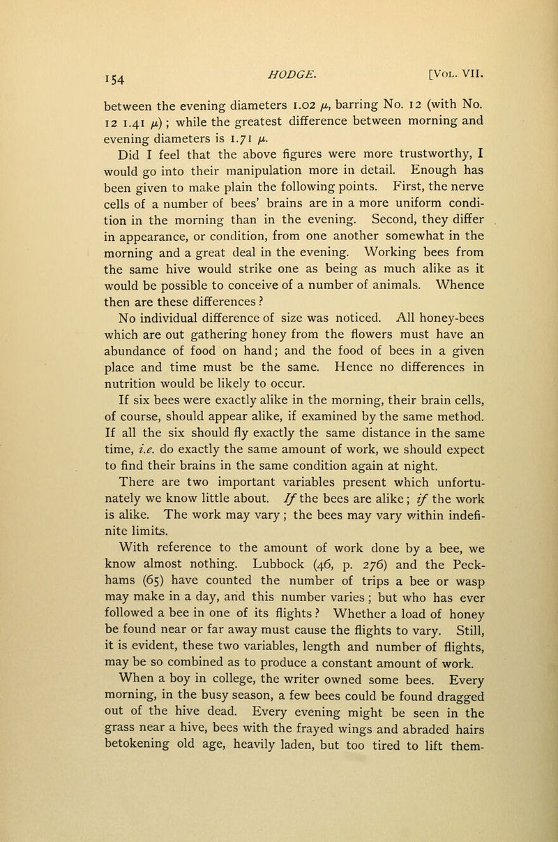 between the evening diameters 1.02 11, barring No. 12 (with No. 12 1.41 /i); while the greatest difference between morning and evening diameters is 1.71 /u,. Did I feel that the above figures were more trustworthy, I would go into their manipulation more in detail. Enough has been given to make plain the following points. First, the nerve cells of a number of bees' brains are in a more uniform condi- tion in the morning than in the evening. Second, they differ in appearance, or condition, from one another somewhat in the morning and a great deal in the evening. Working bees from the same hive would strike one as being as much alike as it would be possible to conceive of a number of animals. Whence then are these differences} No individual difference of size was noticed. All honey-bees which are out gathering honey from the flowers must have an abundance of food on hand; and the food of bees in a given place and time must be the same. Hence no differences in nutrition would be likely to occur. If six bees were exactly alike in the morning, their brain cells, of course, should appear alike, if examined by the same method. If all the six should fly exactly the same distance in the same time, i.e. do exactly the same amount of work, we should expect to find their brains in the same condition again at night. There are two important variables present which unfortu- nately we know little about. 7/the bees are alike; if the work is alike. The work may vary ; the bees may vary within indefi- nite limits. With reference to the amount of work done by a bee, we know almost nothing. Lubbock (46, p. 276) and the Peck- hams (65) have counted the number of trips a bee or wasp may make in a day, and this number varies ; but who has ever followed a bee in one of its flights t Whether a load of honey be found near or far away must cause the flights to vary. Still, it is evident, these two variables, length and number of flights, may be so combined as to produce a constant amount of work. When a boy in college, the writer owned some bees. Every morning, in the busy season, a few bees could be found dragged out of the hive dead. Every evening might be seen in the grass near a hive, bees with the frayed wings and abraded hairs betokening old age, heavily laden, but too tired to lift them-