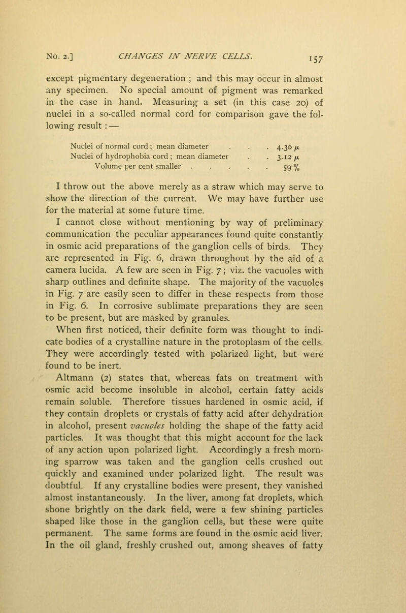 except pigmentary degeneration ; and this may occur in almost any specimen. No special amount of pigment was remarked in the case in hand. Measuring a set (in this case 20) of nuclei in a so-called normal cord for comparison gave the fol- lowing result : — Nuclei of normal cord; mean diameter . . . 4.30/u, Nuclei of hydrophobia cord ; mean diameter . . 3.12/a Volume per cent smaller . . . . • 59 % I throw out the above merely as a straw which may serve to show the direction of the current. We may have further use for the material at some future time. I cannot close without mentioning by way of preliminary communication the peculiar appearances found quite constantly in osmic acid preparations of the ganglion cells of birds. They are represented in Fig. 6, drawn throughout by the aid of a camera lucida. A few are seen in Fig. 7; viz. the vacuoles with sharp outlines and definite shape. The majority of the vacuoles in Fig. 7 are easily seen to differ in these respects from those in Fig. 6. In corrosive sublimate preparations they are seen to be present, but are masked by granules. When first noticed, their definite form was thought to indi- cate bodies of a crystalline nature in the protoplasm of the cells. They were accordingly tested with polarized light, but were found to be inert. Altmann (2) states that, whereas fats on treatment with osmic acid become insoluble in alcohol, certain fatty acids remain soluble. Therefore tissues hardened in osmic acid, if they contain droplets or crystals of fatty acid after dehydration in alcohol, present vacuoles holding the shape of the fatty acid particles. It was thought that this might account for the lack of any action upon polarized light. Accordingly a fresh morn- ing sparrow was taken and the ganglion cells crushed out quickly and examined under polarized light. The result was doubtful. If any crystalline bodies were present, they vanished almost instantaneously. In the liver, among fat droplets, which shone brightly on the dark field, were a few shining particles shaped like those in the ganglion cells, but these were quite permanent. The same forms are found in the osmic acid liver. In the oil gland, freshly crushed out, among sheaves of fatty