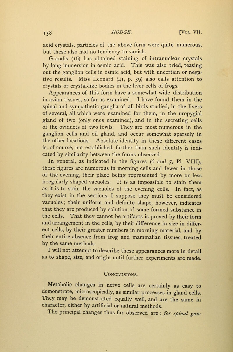 acid crystals, particles of the above form were quite numerous, but these also had no tendency to vanish. Grandis (16) has obtained staining of intranuclear crystals by long immersion in osmic acid. This was also tried, teasing out the ganglion cells in osmic acid, but with uncertain or nega- tive results. Miss Leonard (41, p. 39) also calls attention to crystals or crystal-like bodies in the liver cells of frogs. Appearances of this form have a somewhat wide distribution in avian tissues, so far as examined. I have found them in the spinal and sympathetic ganglia of all birds studied, in the livers of several, all which were examined for them, in the uropygial gland of two (only ones examined), and in the secreting cells of the oviducts of two fowls. They are most numerous in the ganglion cells and oil gland, and occur somewhat sparsely in the other locations. Absolute identity in these different cases is, of course, not established, farther than such identity is indi- cated by similarity between the forms observed. In general, as indicated in the figures (6 and 7, PI. VIII), these figures are numerous in morning cells and fewer in those of the evening, their place being represented by more or less irregularly shaped vacuoles. It is as impossible to stain them as it is to stain the vacuoles of the evening cells. In fact, as they exist in the sections, I suppose they must be considered vacuoles; their uniform and definite shape, however, indicates that they are produced by solution of some formed substance in the cells. That they cannot be artifacts is proved by their form and arrangement in the cells, by their difference in size in differ- ent cells, by their greater numbers in morning material, and by their entire absence from frog and mammalian tissues, treated by the same methods. I will not attempt to describe these appearances more in detail as to shape, size, and origin until further experiments are made. Conclusions. Metabolic changes in nerve cells are certainly as easy to demonstrate, microscopically, as similar processes in gland cells. They may be demonstrated equally well, and are the same in character, either by artificial or natural methods. The principal changes thus far observed are : for spinal gan-
