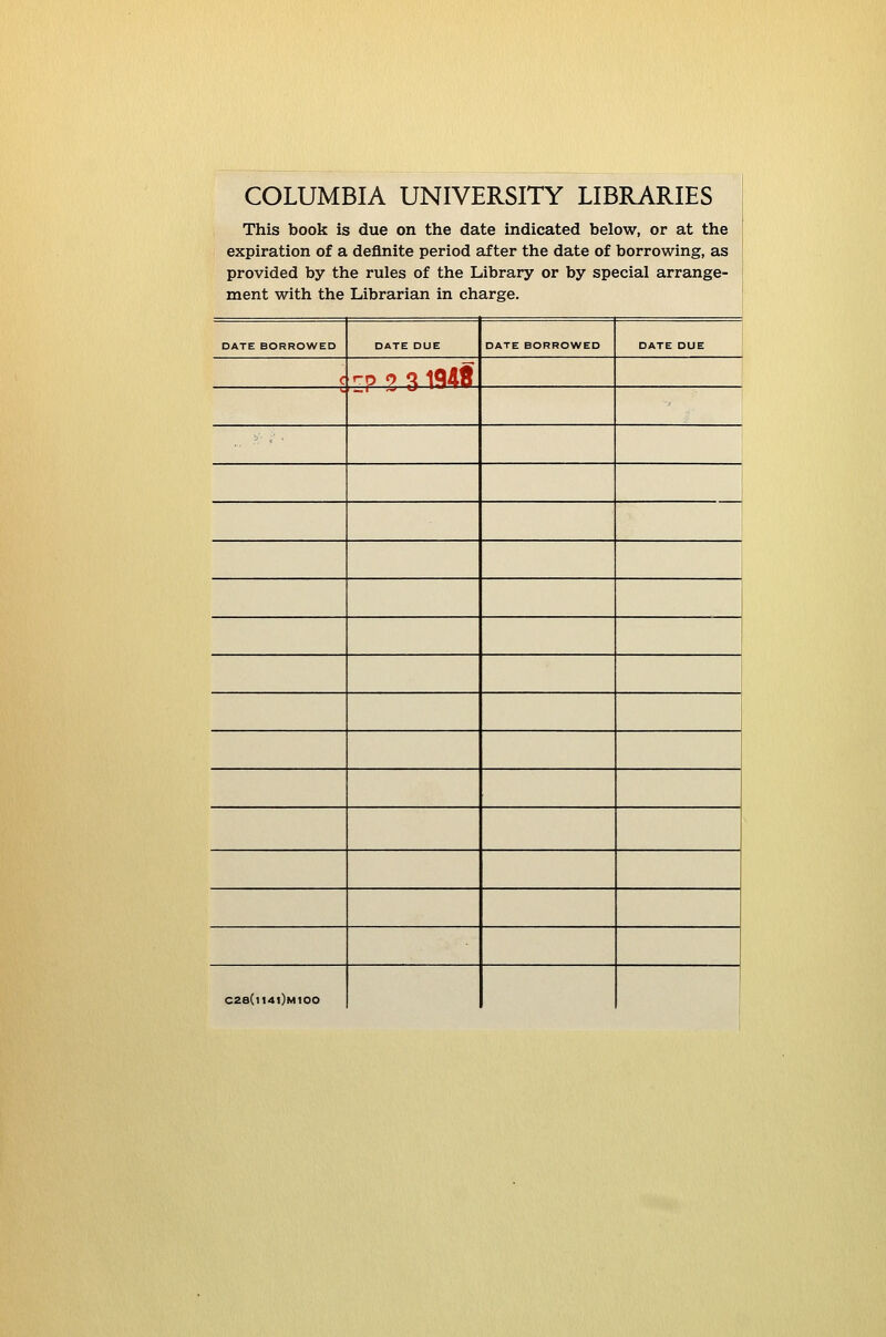 COLUMBIA UNIVERSITY LIBRARIES This book is due on the date indicated below, or at the expiration of a definite period after the date of borrowing, as provided by the rules of the Library or by special arrange- ment with the Librarian in charge. DATE BORROWED DATE DUE DATE BORROWED DATE DUE 1 C rp 9 3 iQdf ., ■'■ <' C28(t14l)M100