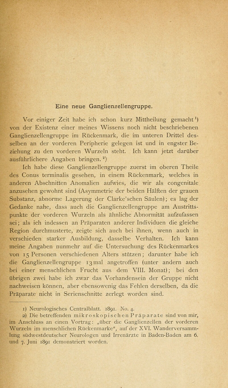 Eine neue Ganglienzellengruppe. Vor einiger Zeit habe ich schon kurz Mittheilung gemacht*) von der Existenz einer meines Wissens noch nicht beschriebenen Ganglienzellengruppe im Rückenmark, die im unteren Drittel des- selben an der vorderen Peripherie gelegen ist und in engster Be- ziehung zu den vorderen Wurzeln steht. Ich kann jetzt darüber ausführlichere Angaben bringen.2) Ich habe diese Ganglienzellengruppe zuerst im oberen Theile des Conus terminalis gesehen, in einem Rückenmark, welches in anderen Abschnitten Anomalien aufwies, die wir als congenitale anzusehen gewohnt sind (Asymmetrie der beiden Hälften der grauen Substanz, abnorme Lagerung der Clarke'schen Säulen); es lag der Gedanke nahe, dass auch die Ganglienzellengruppe am Austritts- punkte der vorderen Wurzeln als ähnliche Abnormität aufzufassen sei; als ich indessen an Präparaten anderer Individuen die gleiche Region durchmusterte, zeigte sich auch bei ihnen, wenn auch in verschieden starker Ausbildung, dasselbe Verhalten. Ich kann meine Angaben nunmehr auf die Untersuchung des Rückenmarkes von 15 Personen verschiedenen Alters stützen; darunter habe ich die Ganglienzellengruppe 13 mal angetroffen (unter andern auch bei einer menschlichen Frucht aus dem VIII. Monat); bei den übrigen zwei habe ich zwar das Vorhandensein der Gruppe nicht nachweisen können, aber ebensowenig das Fehlen derselben, da die Präparate nicht in Serienschnitte zerlegt worden sind. 1) Neurologisches Centralblatt. 1891. No. 4. 2) Diebetreffenden mikroskopischenPräparate sind von mir, im Anschluss an einen Vortrag: „über die Ganglienzellen der vorderen Wurzeln im menschlichen Rückenmarke, auf der XVI. Wanderversamm- lung südwestdeutscher Neurologen und Irrenärzte in Baden-Baden am 6.