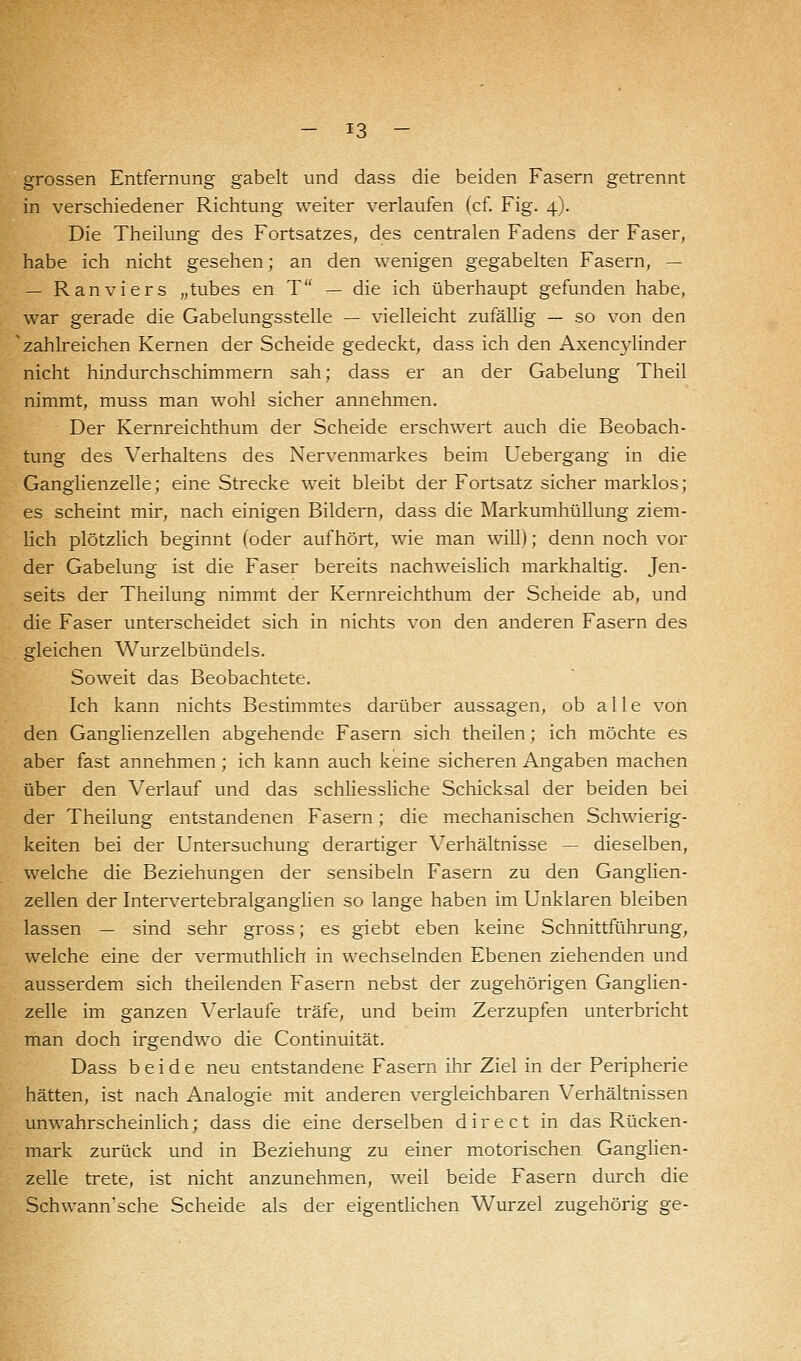 grossen Entfernung gabelt und dass die beiden Fasern getrennt in verschiedener Richtung weiter verlaufen (cf. Fig. 4). Die Theilung des Fortsatzes, des centralen Fadens der Faser, habe ich nicht gesehen; an den wenigen gegabelten Fasern, — — R an vi er s „tubes en T — die ich überhaupt gefunden habe, war gerade die Gabelungsstelle — vielleicht zufällig — so von den 'zahlreichen Kernen der Scheide gedeckt, dass ich den Axencylinder nicht hindurchschimmern sah; dass er an der Gabelung Theil nimmt, muss man wohl sicher annehmen. Der Kernreichthum der Scheide erschwert auch die Beobach- tung des Verhaltens des Nervenmarkes beim Uebergang in die Ganglienzelle; eine Strecke weit bleibt der Fortsatz sicher marklos; es scheint mir, nach einigen Bildern, dass die Markumhüllung ziem- lich plötzlich beginnt (oder aufhört, wie man will); denn noch vor der Gabelung ist die Faser bereits nachweislich markhaltig. Jen- seits der Theilung nimmt der Kernreichthum der Scheide ab, und die Faser unterscheidet sich in nichts von den anderen Fasern des gleichen Wurzelbündels. Soweit das Beobachtete. Ich kann nichts Bestimmtes darüber aussagen, ob alle von den Ganglienzellen abgehende Fasern sich theilen; ich möchte es aber fast annehmen; ich kann auch keine sicheren Angaben machen über den Verlauf und das schliessliche Schicksal der beiden bei der Theilung entstandenen Fasern; die mechanischen Schwierig- keiten bei der Untersuchung derartiger Verhältnisse — dieselben, welche die Beziehungen der sensibeln Fasern zu den Ganglien- zellen der Intervertebralganglien so lange haben im Unklaren bleiben lassen — sind sehr gross; es giebt eben keine Schnittführung, welche eine der vermuthlich in wechselnden Ebenen ziehenden und ausserdem sich theilenden Fasern nebst der zugehörigen Ganglien- zelle im ganzen Verlaufe träfe, und beim Zerzupfen unterbricht man doch irgendwo die Continuität. Dass beide neu entstandene Fasern ihr Ziel in der Peripherie hätten, ist nach Analogie mit anderen vergleichbaren Verhältnissen unwahrscheinlich; dass die eine derselben direct in das Rücken- mark zurück und in Beziehung zu einer motorischen Ganglien- zelle trete, ist nicht anzunehmen, weil beide Fasern durch die Schwann'sche Scheide als der eigentlichen Wurzel zugehörig ge-