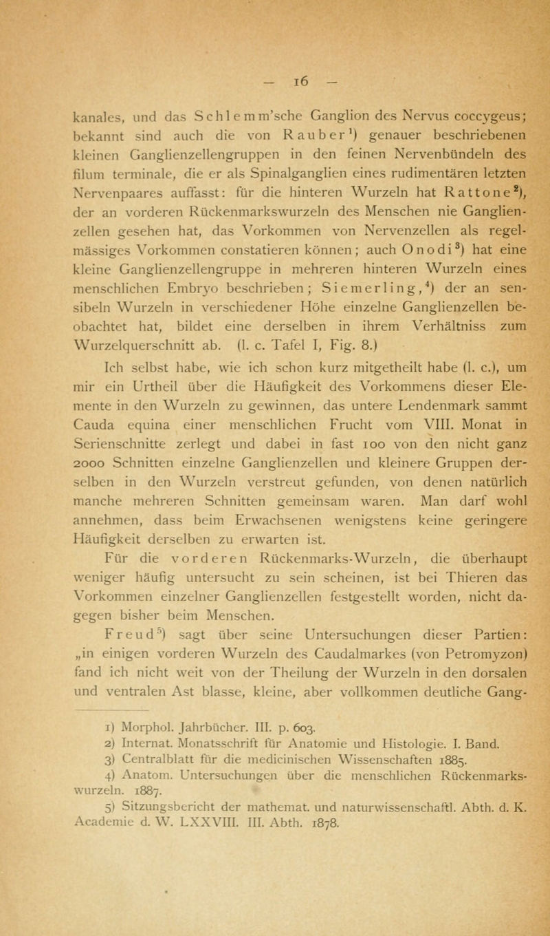 kanales, und das Schlemm'sche Ganglion des Nervus coccygeusj bekannt sind auch die von Räuber1) genauer beschriebenen kleinen Ganglienzellengruppen in den feinen Nervenbündeln des filum terminale, die er als Spinalganglien eines rudimentären letzten \< rvenpaares auffasst: für die hinteren Wurzeln hat Rattone2), der an vorderen Rückenmarkswurzeln des Menschen nie Ganglien- zellen gesehen hat, das Vorkommen von Nervenzellen als regel- mässiges Vorkommen constatieren können; auch Onodi3) hat eine kleine Ganglienzellengruppe in mehreren hinteren Wurzeln eines menschlichen Embryo beschrieben; Si emer ling,4) der an sen- sibeln Wurzeln in verschiedener Höhe einzelne Ganglienzellen be- obachtet hat, bildet eine derselben in ihrem Verhältniss zum Wurzelquerschnitt ab. (1. c. Tafel I, Fig. 8.) Ich selbst habe, wie ich schon kurz mitgetheilt habe (1. c), um mir ein Urtheil über die Häufigkeit des Vorkommens dieser Ele- mente in den Wurzeln zu gewinnen, das untere Lendenmark sammt Cauda equina einer menschlichen Frucht vom VIII. Monat in Serienschnitte zerlegt und dabei in fast ioo von den nicht ganz 2000 Schnitten einzelne Ganglienzellen und kleinere Gruppen der- selben in den Wurzeln verstreut gefunden, von denen natürlich manche mehreren Schnitten gemeinsam waren. Man darf wohl annehmen, dass beim Erwachsenen wenigstens keine geringere Häufigkeit derselben zu erwarten ist. Für die vorderen Rückenmarks-Wurzeln, die überhaupt weniger häufig untersucht zu sein scheinen, ist bei Thieren das Vorkommen einzelner Ganglienzellen festgestellt worden, nicht da- gegen bisher beim Menschen. Freud'') sagt über seine Untersuchungen dieser Partien: „in einigen vorderen Wurzeln des Caudalmarkes (von Petromyzon) fand ich nicht weit von der Theilung der Wurzeln in den dorsalen und ventralen Ast blasse, kleine, aber vollkommen deutliche Gang- i) Morphol. Jahrbücher. III. p. 603. 2) Internat. Monatsschrift für Anatomie und Histologie. I. Band. 3) Centralblatt für die mcdicinischen Wissenschaften 1885. 4) Anatom. Untersuchungen über die menschlichen Rückenmarks- wurzeln. 1887. 51 Sitzungsbericht der mathemat. und naturwissenschaftl. Abth. d. K. Academie d.W. LXXVIII. III. Abth. 1878.