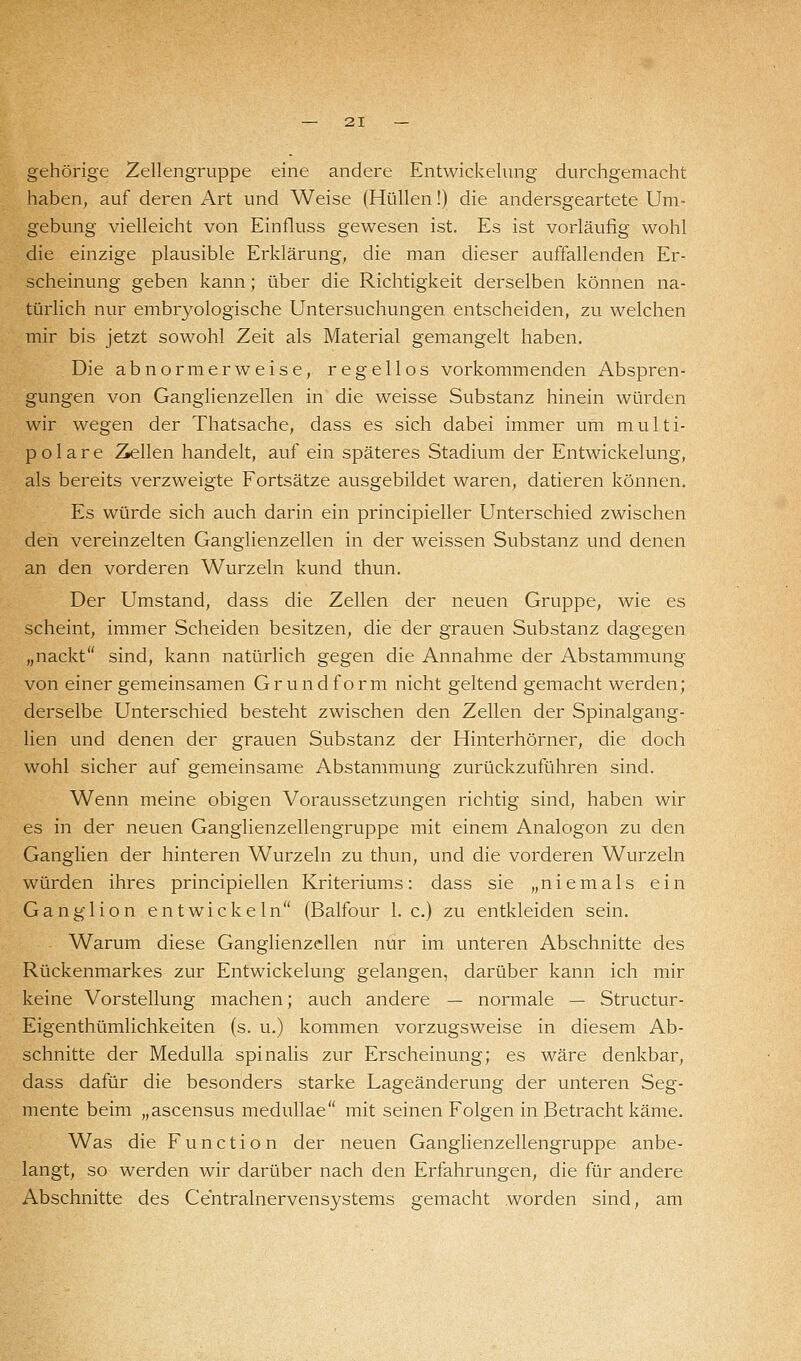 gehörige Zellengruppe eine andere Entwickelung durchgemacht haben, auf deren Art und Weise (Hüllen!) die andersgeartete Um- gebung vielleicht von Einfluss gewesen ist. Es ist vorläufig wohl die einzige plausible Erklärung, die man dieser auffallenden Er- scheinung geben kann ; über die Richtigkeit derselben können na- türlich nur embryologische Untersuchungen entscheiden, zu welchen mir bis jetzt sowohl Zeit als Material gemangelt haben. Die abnorm erweise, regellos vorkommenden Abspren- gungen von Ganglienzellen in die weisse Substanz hinein würden wir wegen der Thatsache, dass es sich dabei immer um multi- polare Zellen handelt, auf ein späteres Stadium der Entwickelung, als bereits verzweigte Fortsätze ausgebildet waren, datieren können. Es würde sich auch darin ein principieller Unterschied zwischen den vereinzelten Ganglienzellen in der weissen Substanz und denen an den vorderen Wurzeln kund thun. Der Umstand, dass die Zellen der neuen Gruppe, wie es scheint, immer Scheiden besitzen, die der grauen Substanz dagegen „nackt sind, kann natürlich gegen die Annahme der Abstammung von einer gemeinsamen Grundform nicht geltend gemacht werden; derselbe Unterschied besteht zwischen den Zellen der Spinalgang- lien und denen der grauen Substanz der Hinterhörner, die doch wohl sicher auf gemeinsame Abstammung zurückzuführen sind. Wenn meine obigen Voraussetzungen richtig sind, haben wir es in der neuen Ganglienzellengruppe mit einem Analogon zu den Ganglien der hinteren Wurzeln zu thun, und die vorderen Wurzeln würden ihres principiellen Kriteriums: dass sie „niemals ein Ganglion entwickeln (Balfour I.e.) zu entkleiden sein. Warum diese Ganglienzellen nur im unteren Abschnitte des Rückenmarkes zur Entwickelung gelangen, darüber kann ich mir keine Vorstellung machen; auch andere — normale — Structur- Eigenthümlichkeiten (s. u.) kommen vorzugsweise in diesem Ab- schnitte der Medulla spinalis zur Erscheinung; es wäre denkbar, dass dafür die besonders starke Lageänderung der unteren Seg- mente beim „ascensus medullae mit seinen Folgen in Betracht käme. Was die Function der neuen Ganglienzellengruppe anbe- langt, so werden wir darüber nach den Erfahrungen, die für andere Abschnitte des Centralnervensystems gemacht worden sind, am