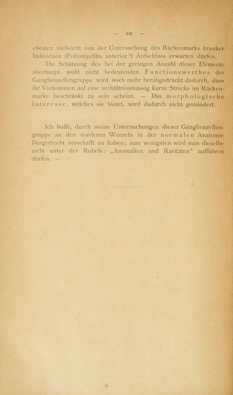 5t< ii vielleicht von der Untersuchung des Rückenmarks kranker Individuen (Poliomyelitis anterior?) Aufschluss erwarten dürfen. Die Schätzung des bei der geringen Anzahl dieser Elemente überhaupt wohl nicht bedeutenden Functions werthes der Ganglienzellengruppe wird noch mehr herabgedrückt dadurch, dass ihr Vorkommen auf eine verhältnissmässig kurze Strecke im Rücken- marke beschränkt zu sein scheint. — Das morphologische Interesse, welches sie bietet, wird dadurch nicht gemindert. Ich hoffe, durch meine Untersuchungen dieser Ganglienzellen- gruppe an den vorderen Wurzeln in der normalen Anatomie Bürgerrecht verschafft zu haben; zum wenigsten wird man dieselbe nicht unter der Rubrik: „Anomalien und Raritäten aufführen dürfen. —