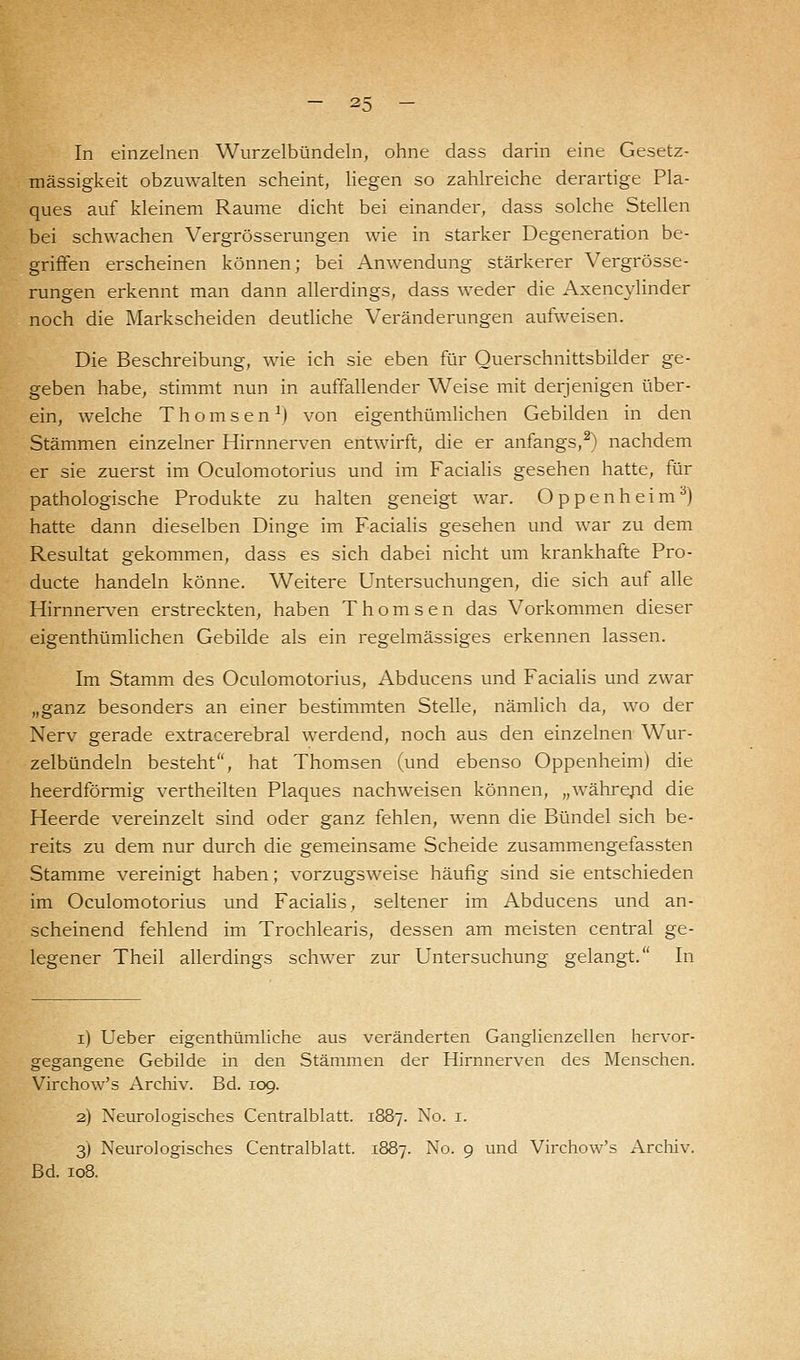 In einzelnen Wurzelbündeln, ohne dass darin eine Gesetz- mässigkeit obzuwalten scheint, liegen so zahlreiche derartige Pla- ques auf kleinem Räume dicht bei einander, dass solche Stellen bei schwachen Vergrösserungen wie in starker Degeneration be- griffen erscheinen können; bei Anwendung stärkerer Vergrösse- rungen erkennt man dann allerdings, dass weder die Axencylinder noch die Markscheiden deutliche Veränderungen aufweisen. Die Beschreibung, wie ich sie eben für Querschnittsbilder ge- geben habe, stimmt nun in auffallender Weise mit derjenigen über- ein, welche Thomsen1! von eigentümlichen Gebilden in den Stämmen einzelner Hirnnerven entwirft, die er anfangs,2) nachdem er sie zuerst im Oculomotorius und im Facialis gesehen hatte, für pathologische Produkte zu halten geneigt war. Oppenheim3) hatte dann dieselben Dinge im Facialis gesehen und war zu dem Resultat gekommen, dass es sich dabei nicht um krankhafte Pro- ducte handeln könne. Weitere Untersuchungen, die sich auf alle Hirnnerven erstreckten, haben Thomsen das Vorkommen dieser eigenthümlichen Gebilde als ein regelmässiges erkennen lassen. Im Stamm des Oculomotorius, Abducens und Facialis und zwar „ganz besonders an einer bestimmten Stelle, nämlich da, wo der Nerv gerade extracerebral werdend, noch aus den einzelnen Wur- zelbündeln besteht, hat Thomsen (und ebenso Oppenheim) die heerdförmig vertheilten Plaques nachweisen können, „während die Heerde vereinzelt sind oder ganz fehlen, wenn die Bündel sich be- reits zu dem nur durch die gemeinsame Scheide zusammengefassten Stamme vereinigt haben; vorzugsweise häufig sind sie entschieden im Oculomotorius und Facialis, seltener im Abducens und an- scheinend fehlend im Trochlearis, dessen am meisten central ge- legener Theil allerdings schwer zur Untersuchung gelangt. In i) Ueber eigenthümliche aus veränderten Ganglienzellen hervor- gegangene Gebilde in den Stämmen der Hirnnerven des Menschen. Virchow's Archiv. Bd. 109. 2) Neurologisches Centralblatt. 1887. No. 1. 3) Neurologisches Centralblatt. 1887. No. 9 und Virchow's Archiv. Bd. 108.