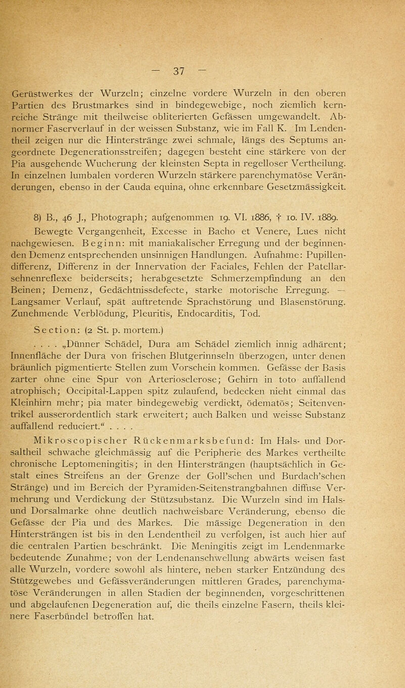 Gerüstwerkes der Wurzeln; einzelne vordere Wurzeln in den oberen Partien des Brustmarkes sind in bindegewebige, noch ziemlich kern- reiche Stränge mit theilweise obliterierten Gefässen umgewandelt. Ab- normer Faserverlauf in der weissen Substanz, wie im Fall K. Im Lenden- theil zeigen nur die Hinterstränge zwei schmale, längs des Septums an- geordnete Degenerationsstreifen; dagegen besteht eine stärkere von der Pia ausgehende Wucherung der kleinsten Septa in regelloser Vertheilung. In einzelnen lumbalen vorderen Wurzeln stärkere parenchymatöse Verän- derungen, ebenso in der Cauda equina, ohne erkennbare Gesetzmässigkeit. 8) B., 46 J., Photograph; aufgenommen 19. VI. 1886, f 10. IV. 1889. Bewegte Vergangenheit, Excesse in Bacho et Venere, Lues nicht nachgewiesen. Beginn: mit maniakalischer Erregung und der beginnen- den Demenz entsprechenden unsinnigen Handlungen. Aufnahme: Pupillen- differenz, Differenz in der Innervation der Faciales, Fehlen der Patellar- sehnenreflexe beiderseits; herabgesetzte Schmerzempfindung an den Beinen; Demenz, Gedächtnissdefecte, starke motorische Erregung. — Langsamer Verlauf, spät auftretende Sprachstörung und Blasenstörung. Zunehmende Verblödung, Pleuritis, Endocarditis, Tod. Section: (2 St. p. mortem.) .... „Dünner Schädel, Dura am Schädel ziemlich innig adhärent; Innenfläche der Dura von frischen Blutgerinnseln überzogen, unter denen bräunlich pigmentierte Stellen zum Vorschein kommen. Gefässe der Basis zarter ohne eine Spur von Arteriosclerose; Gehirn in toto auffallend atrophisch; Occipital-Lappen spitz zulaufend, bedecken nieht einmal das Kleinhirn mehr; pia mater bindegewebig verdickt, ödematös; Seitenven- trikel ausserordentlich stark erweitert; auch Balken und weisse Substanz auffallend reduciert. .... Mikroscopischer Rückenmarksbefund: Im Hals- und Dor- saltheil schwache gleichmässig auf die Peripherie des Markes vertheilte chronische Leptomeningitis; in den Hintersträngen (hauptsächlich in Ge- stalt eines Streifens an der Grenze der GolPschen und Burdach'schen Stränge) und im Bereich der Pyramiden-Seitenstrangbahnen diffuse Ver- mehrung und Verdickung der Stützsubstanz. Die Wurzeln sind im Hais- und Dorsalmarke ohne deutlich nachweisbare Veränderung, ebenso die Gefässe der Pia und des Markes. Die massige Degeneration in den Hintersträngen ist bis in den Lendentheil zu verfolgen, ist auch hier auf die centralen Partien beschränkt. Die Meningitis zeigt im Lendenmarke bedeutende Zunahme; von der Lendenanschwellung abwärts weisen fast alle Wurzeln, vordere sowohl als hintere, neben starker Entzündung des Stützgewebes und Gefässveränderungen mittleren Grades, parenchyma- töse Veränderungen in allen Stadien der beginnenden, vorgeschrittenen und abgelaufenen Degeneration auf, die theils einzelne Fasern, theils klei- nere Faserbündel betroffen hat.