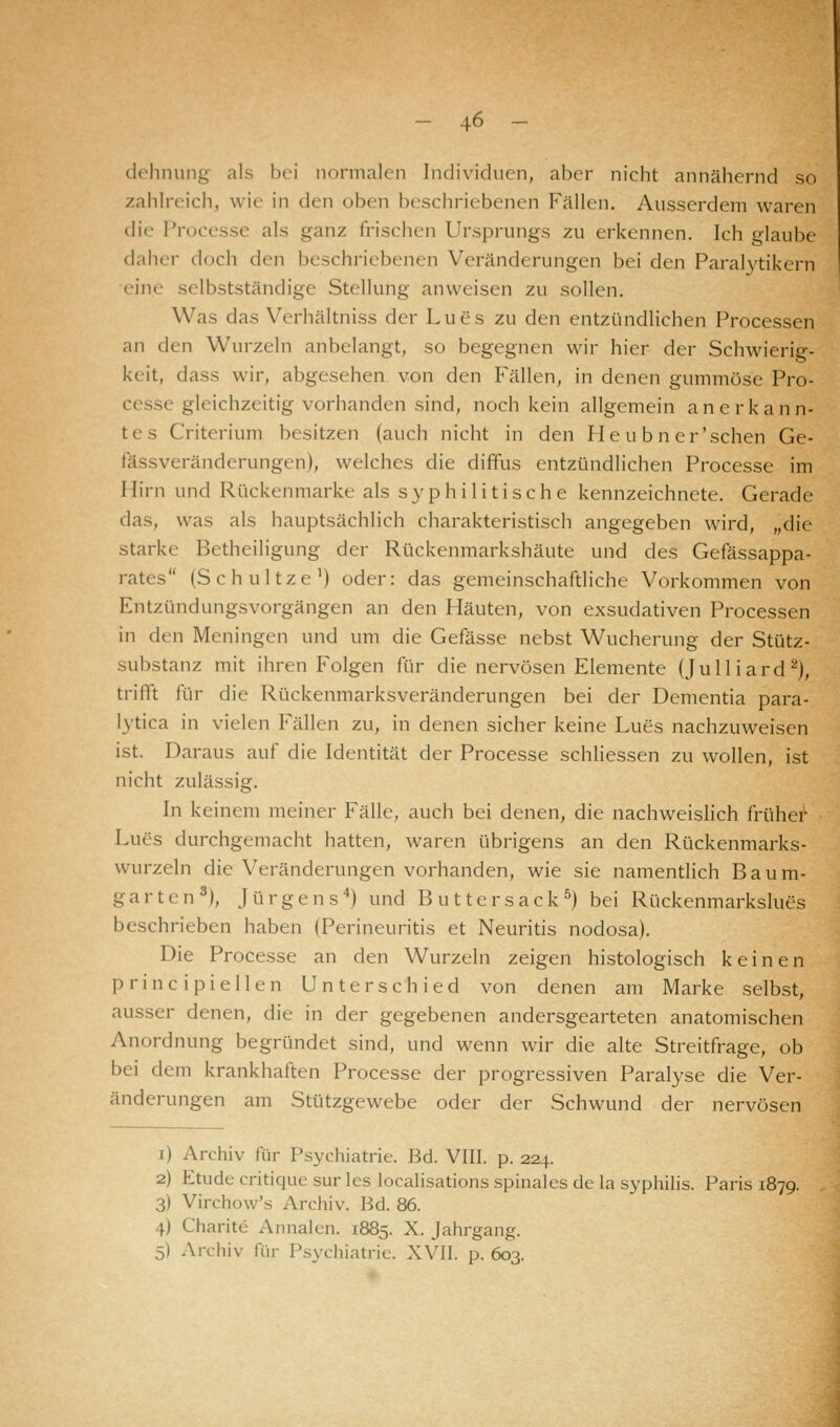 dehnung als bei normalen Individuen, aber nicht annähernd so zahlreich, wie in den oben beschriebenen Fällen. Ausserdem waren die Processe als ganz Irischen Ursprungs zu erkennen. Ich glaube daher doch den beschriebenen Veränderungen bei den Paralytikern eine selbstständige Stellung anweisen zu sollen. Was das Verhältniss der Lues zu den entzündlichen Processen an den Wurzeln anbelangt, so begegnen wir hier der Schwierig- keit, dass wir, abgesehen von den Fällen, in denen gummöse Pro- cesse gleichzeitig vorhanden sind, noch kein allgemein anerkann- tes Criterium besitzen (auch nicht in den He u b n er'sehen Ge- fässveränderungen), welches die diffus entzündlichen Processe im Hirn und Rückenmarke als syphilitische kennzeichnete. Gerade das, was als hauptsächlich charakteristisch angegeben wird, „die starke Betheiligung der Rückenmarkshäute und des Gefässappa- rates (Schultze1) oder: das gemeinschaftliche Vorkommen von Entzündungsvorgängen an den Häuten, von exsudativen Processen in ih-n Meningen und um die Gefässe nebst Wucherung der Stütz- substanz mit ihren Folgen für die nervösen Elemente (Julliard2), trifft für die Rückenmarksveränderungen bei der Dementia para- lytica in vielen Fällen zu, in denen sicher keine Lues nachzuweisen ist. Daraus auf die Identität der Processe schliessen zu wollen, ist nicht zulässig. In keinem meiner Fälle, auch bei denen, die nachweislich früher Lues durchgemacht hatten, waren übrigens an den Rückenmarks- wurzeln die Veränderungen vorhanden, wie sie namentlich Baum- garten3), Jürgens4) und Buttersack5) bei Rückenmarkslues beschrieben haben (Perineuritis et Neuritis nodosa). Die Processe an den Wurzeln zeigen histologisch keinen principiellen Unterschied von denen am Marke selbst, ausser denen, die in der gegebenen andersgearteten anatomischen Anordnung begründet sind, und wenn wir die alte Streitfrage, ob bei dem krankhaften Processe der progressiven Paralyse die Ver- änderungen am Stützgewebe oder der Schwund der nervösen i) Archiv für Psychiatrie. Bd. VIII. p. 224. 2) Etüde critique sur les localisations spinales de la Syphilis. Paris 1879. 3) Virchow's Archiv. Bd. 86. 4) Charite Annalen. 1885. X. Jahrgang. 5) Archiv für Psychiatrie. XVII. p. 603.