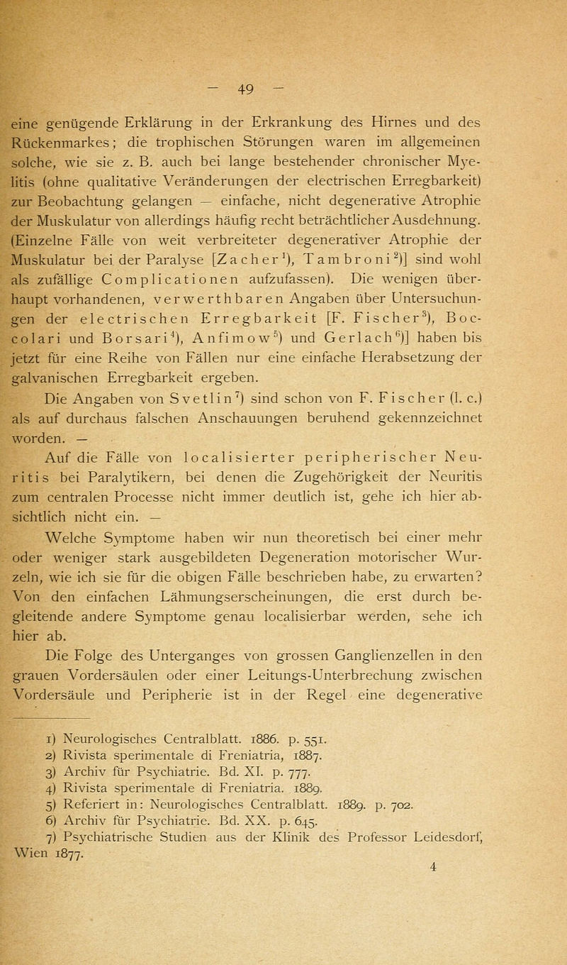 eine genügende Erklärung in der Erkrankung des Hirnes und des Rückenmarkes; die trophischen Störungen waren im allgemeinen solche, wie sie z. B. auch bei lange bestehender chronischer Mye- litis (ohne qualitative Veränderungen der electrischen Erregbarkeit) zur Beobachtung gelangen — einfache, nicht degenerative Atrophie der Muskulatur von allerdings häufig recht beträchtlicher Ausdehnung. (Einzelne Fälle von weit verbreiteter degenerativer Atrophie der Muskulatur bei der Paralyse [Zacher1), Tambroni2)] sind wohl als zufällige Complicationen aufzufassen). Die wenigen über- haupt vorhandenen, verwerthbaren Angaben über Untersuchun- gen der electrischen Erregbarkeit [F. Fischer3), Boc- colari und Borsari4), Anfimowr') und Ger lach6)] haben bis jetzt für eine Reihe von Fällen nur eine einfache Herabsetzung der galvanischen Erregbarkeit ergeben. Die Angaben von S vetlin7) sind schon von F. Fischer (1. c.) als auf durchaus falschen Anschauungen beruhend gekennzeichnet worden. — Auf die Fälle von localisierter peripherischer Neu- ritis bei Paralytikern, bei denen die Zugehörigkeit der Neuritis zum centralen Processe nicht immer deutlich ist, gehe ich hier ab- sichtlich nicht ein. — Welche Symptome haben wir nun theoretisch bei einer mehr oder weniger stark ausgebildeten Degeneration motorischer Wur- zeln, wie ich sie für die obigen Fälle beschrieben habe, zu erwarten? Von den einfachen Lähmungserscheinungen, die erst durch be- gleitende andere Symptome genau localisierbar werden, sehe ich hier ab. Die Folge des Unterganges von grossen Ganglienzellen in den grauen Vordersäulen oder einer Leitungs-Unterbrechung zwischen Vordersäule und Peripherie ist in der Regel eine degenerative i) Neurologisches Centralblatt. 1886. p. 551. 2) Rivista sperimentale di Freniatria, 1887. 3) Archiv für Psj'chiatrie. Bd. XL p. 777. 4) Rivista sperimentale di Freniatria. 1889. 5) Referiert in: Neurologisches Centralblatt. 1889. p. 702. 6) Archiv für Psychiatrie. Bd. XX. p. 645. 7) Psychiatrische Studien aus der Klinik des Professor Leidesdorf, Wien 1877. 4