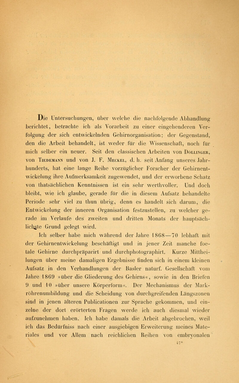 Die Untersuchungen, über welche die nachfolgende Abhandlung berichtet, betrachte ich als Vorarbeit zu einer eingehenderen Ver- folgung der sich entwickelnden Gehirnorganisation; der Gegenstand, den die Arbeit behandelt, ist weder für die Wissenschaft, noch für mich selber ein neuer. Seit den classischen Arbeiten von Döllinger, von TiEDEMANN und vou J. F. Meckel, d. h. seit Anfang unseres Jahr- hunderts, hat eine lange Reihe vorzüglicher Forscher der Gehirnent- wickelung ihre Aufmerksamkeit zugewendet, und der erworbene Schatz von thatsächlichen Kenntnissen ist ein sehr werthvoller. Und doch bleibt, wie ich glaube, gerade für die in diesem Aufsatz behandelte Periode sehr viel zu thun übrig, denn es handelt sich darum, die Entwickelung der inneren Organisation festzustellen, zu welcher ge- rade im Verlaufe des zweiten und dritten Monats der hauptsäch- licligte Grund gelegt wird. Ich selber habe mich während der Jahre 1868—70 lebhaft mit der Gehirnentwickelung beschäftigt und in jener Zeit manche foe- tale Gehirne durchpräparirt und durchphotographirt. Kurze Mitthei- lungen über meine damaligen Ergebnisse finden sich in einem kleinen Aufsatz in den Verhandlungen der Basler naturf. Gesellschaft vom Jahre 1869 »über die Gliederung des Gehirns«, sowie in den Briefen 9 und 10 »über unsere Körperform«. Der Mechanismus der Mark- röhrenumbildung und die Scheidung von durchgreifenden Längszonen sind in jenen älteren Publicationen zur Sprache gekommen, und ein- zelne der dort erörterten Fragen werde ich auch diesmal wieder aufzunehmen haben. Ich habe damals die Arbeit abgebrochen, weil ich das Bedürfniss nach einer ausgiebigen Erweiterung meines Mate- riales und vor Allem nach reichlichen Reihen von embryonalen