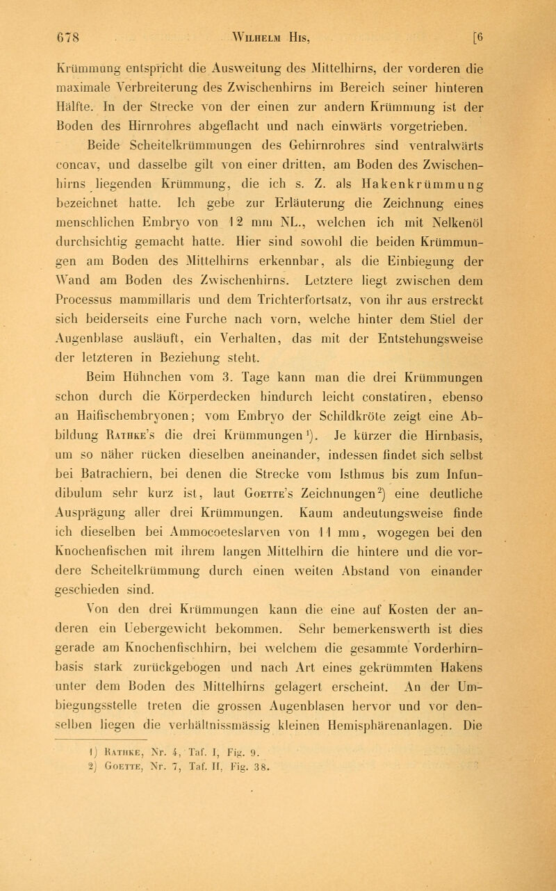 Krümmung entspricht die Ausweitung des Mittelhirns, der vorderen die maximale Verbreiterung des Zvvischenhirns im Bereich seiner hinteren Hälfte. In der Strecke von der einen zur andern Krümmung ist der Boden des Hirnrohres abgeflacht und nach einwärts vorgetrieben. Beide Scheitelkrümmungen des Gehirnrohres sind ventralwärts concav, und dasselbe gilt von einer dritten, am Boden des Zwischen- hirns liegenden Krümmung, die ich s. Z. als Hakenkrümmung bezeichnet hatte. Ich gebe zur Erläuterung die Zeichnung eines menschlichen Embryo von 12 mm NL., welchen ich mit Nelkenöl durchsichtig gemacht hatte. Hier sind sowohl die beiden Krümmun- gen am Boden des Mittelhirns erkennbar, als die Einbiegung der Wand am Boden des Zwischenhirns. Letztere liegt zwischen dem Processus mammillaris und dem Trichterfortsatz, von ihr aus erstreckt sich beiderseits eine Furche nach vorn, welche hinter dem Stiel der Augenblase ausläuft, ein Verhalten, das mit der Entstehungsweise der letzteren in Beziehung steht. Beim Hühnchen vom 3. Tage kann man die drei Krümmungen schon durch die Körperdecken hindurch leicht constatiren, ebenso an Haifischembryonen; vom Embryo der Schildkröte zeigt eine Ab- bildung Rathke's die drei Krümmungen^). Je kürzer die Hirnbasis, um so näher rücken dieselben aneinander, indessen findet sich selbst bei Batrachiern, bei denen die Strecke vom Isthmus bis zuui Infun- dibulum sehr kurz ist, laut Goette's Zeichnungen^) eine deutliche Ausprägung aller drei Krümmungen. Kaum andeutungsweise finde ich dieselben bei Ammocoeteslarven von 11 mm, wogegen bei den Knochenfischen mit ihrem langen Mittelhirn die hintere und die vor- dere Scheitelkrümmung durch einen weiten Abstand von einander geschieden sind. Von den drei Krümmungen kann die eine auf Kosten der an- deren ein Uebergewicht bekommen. Sehr bemerkenswerth ist dies gerade am Knochenfischhirn, bei welchem die gesammte Vorderhirn- basis stark zurückgebogen und nach Art eines gekrümmten Hakens unter dem Boden des Mittelhirns gelagert erscheint. An der Um- biegungsstelle treten die grossen Augenblasen hervor und vor den- selben liegen die verhältnissmässig kleinen Hemisphärenanlagen. Die 1) Ratiike, Nr. 4, Taf. I, Fii<. 9. 2j GoETTE, Nr. 7, Taf. U, Fig. 3 8.