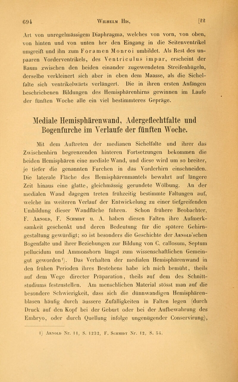 Art von unregelmässigem Diaphragma, welches von vorn, von oben, von hinten und von unten her den Eingang in die Seitenventrikel umgreift und ihn zum Foramen Monroi umbildet. Als Rest des un- paaren Vorderventrikels, des Ventriculus impar, erscheint der Raum zwischen den beiden einander zugewendeten Streifenhügeln, derselbe verkleinert sich aber in eben dem Maasse, als die Sichel- falte sich ventrikelwärts verlängert. Die in ihren ersten Anfängen beschriebenen Bildungen des Hemisphärenhirns gewinnen im Laufe der fünften Woche alle ein viel bestimmteres Gepräge. Mediale Hemisphärenwand, Adergeflechtfalte nnd Bogenfurche im Verlaufe der fünften Woche. Mit dem Auftreten der medianen Sichelfalte und ihrer das Zwischenhirn begrenzenden hinteren Fortsetzungen bekommen die beiden Hemisphären eine mediale Wand, und diese wird um so breiter, je tiefer die genannten Furchen in das Vorderhirn einschneiden. Die laterale Fläche des Hemisphärenmantels bewahrt auf längere Zeit hinaus eine glatte, gleichmässig gerundete Wölbung. An der medialen Wand dagegen treten frühzeitig bestimmte Faltungen auf, welche im weiteren Verlauf der Entwickelung zu einer tiefgreifenden Umbildung dieser Wandfläche führen. Schon frühere Beobachter, F. Arnold, F. Schmidt u. A. haben diesen Falten ihre Aufmerk- samkeit geschenkt und deren Bedeutung für die spätere Gehirn- gestaltung gewürdigt; so ist besonders die Geschichte der ARNOLD'schen Bogenfalte und ihrer Beziehungen zur Bildung von C. callosum, Septum pellucidura und Ammonshorn längst zum wissenschaftlichen Gemein- gut geworden^). Das Verhalten der medialen Hemisphärenw^and in den frühen Perioden ihres Bestehens habe ich mich bemüht, theiis auf dem Wege directer Präparation, theiis auf dem des Schnitt- studiums festzustellen. Am menschlichen Material stösst man auf die besondere Schwierigkeit, dass sich die dünnwandigen Hemisphären- blasen häufig durch äussere Zufälligkeiten in Falten legen (durch Druck auf den Kopf bei der Geburt oder bei der Aufbewahrung des Embryo, oder durch Quellung infolge ungenügender Conservirung), I] Arnold Nr. H, S. 1232, F. Schmidt Nr. 12, S. 54.