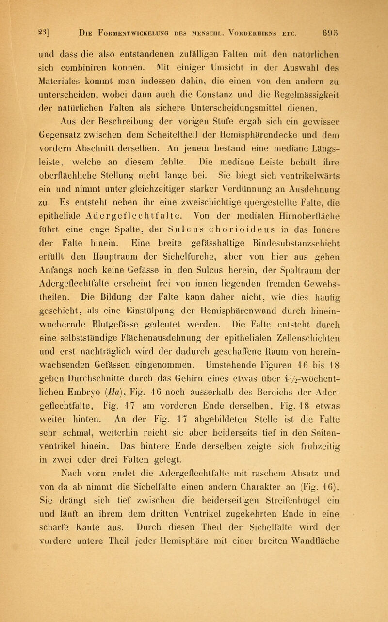 und dass die also entstandenen zufälligen Falten mit den natürlichen sich combiniren können. Mit einiger Umsicht in der Auswahl des Materiales kommt man indessen dahin, die einen von den andern zu unterscheiden, wobei dann auch die Constanz und die Kegelmässigkeit der natürlichen Falten als sichere Unterscheidungsmittel dienen. Aus der Beschreibung der vorigen Stufe ergab sich ein gewisser Gegensatz zwischen dem Scheiteltheil der Hemisphärendecke und dem vordem Abschnitt derselben. An jenem bestand eine mediane Längs- leiste, welche an diesem fehlte. Die mediane Leiste behält ihre oberflächliche Stellung nicht lange bei. Sie biegt sich ventrikelwärts ein und nimmt unter gleichzeitiger starker Verdünnung an Ausdehnung zu. Es entsteht neben ihr eine zweischichtige quergeslellte Falte, die epitheliale Adergeflechtfalte. Von der medialen Hirnoberfläche führt eine enge Spalte, der Sulcus chorioideus in das Innere der Falte hinein. Eine breite gefässhaltige Bindesubstanzschicht erfüllt den Hauptraum der Sichelfurche, aber von hier aus gehen Anfangs noch keine Gefässe in den Sulcus herein, der Spaltraum der Adergeflechtfalte erscheint frei von innen liegenden fremden Gewebs- theilen. Die Bildung der Falte kann daher nicht, wie dies häufig geschieht, als eine Einstülpung der Hemisphärenwand durch hinein- wuchernde Blutgefässe gedeutet werden. Die Falte entsteht durch eine selbstständige Flächenausdehnung der epithelialen Zellenschichten und erst nachträghch wird der dadurch geschaffene Raum von herein- w^achsenden Gefässen eingenommen. Umstehende Figuren 16 bis 18 geben Durchschnitte durch das Gehirn eines etwas über 4V2-wöchent- lichen Embryo {Ha), Fig. 16 noch ausserhalb des Bereichs der Ader- geflechtfalte, Fig. 17 am vorderen Ende derselben, Fig. 18 etwas weiter hinten. An der Fig. 17 abgebildeten Stelle ist die Falte sehr schmal, weiterhin reicht sie aber beiderseits tief in den Seiten- ventrikel hinein. Das hintere Ende derselben zeigte sich frühzeitig in zwei oder drei Falten gelegt. Nach vorn endet die Adergeflechtfalte mit raschem Absatz und von da ab nimmt die Sichelfalte einen andern Charakter an (Fig. 16). Sie drängt sich tief zwischen die beiderseitigen Streifenhügel ein und läuft an ihrem dem dritten Ventrikel zugekehrten Ende in eine scharfe Kante aus. Durch diesen Theil der Sichelfalte wird der vordere untere Theil jeder Hemisphäre mit einer breiten Wandfläche