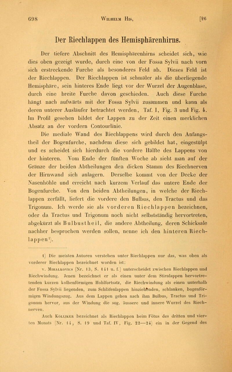 Der Eiechlappen des Hemisphärenhirns. Der tiefere Abschnitt des Hemispharenhirns scheidet sich, wie dies oben gezeigt wurde, durch eine von der Fossa Sylvii nach vorn sich erstreckende Furche als besonderes Feld ab. Dieses Feld ist der Riechlappen. Der Riechlappen ist schmäler als die überliegende Hemisphäre, sein hinteres Ende liegt vor der Wurzel der Augenblase, durch eine breite Furche davon geschieden. Auch diese Furche hängt nach aufwärts mit der Fossa Sylvii zusammen und kann als deren unterer Ausläufer betrachtet werden, Taf. I, Fig. 3 und Fig. 4. Im Profil gesehen bildet der Lappen zu der Zeit einen merklichen Absatz an der vordem Contourlinie. Die mediale Wand des Riechlappens wird durch den Anfangs- theil der Bogenfurche, nachdem diese sich gebildet hat, eingestülpt und es scheidet sich hierdurch die vordere Hälfte des Lappens von der hinteren. Vom Ende der fünften Woche ab sieht man auf der Gränze der beiden Abtheilungen den dicken Stamm des Riechnerven der Hirnwand sich anlagern. Derselbe kommt von der Decke der Nasenhöhle und erreicht nach kurzem Verlauf das untere Ende der Bogenfurche. Von den beiden Abtheilungen, in welche der Riech- lappen zerfällt, liefert die vordere den Bulbus, den Tractus und das Trigonum. Ich werde sie als vorderen Riechlappen bezeichnen, oder da Tractus und Trigonum noch nicht selbstständig hervortreten, abgekürzt als Bulbustheil, die andere Abtheilung, deren Schicksale nachher besprochen werden sollen, nenne ich den hinteren Riech- lappen^). ■l) Die meisten Autoren verstehen unter Riechlappen nur das, was oben als vorderer Riechlappen bezeichnet worden ist: V. MiHALKOvics (Nr. 13, S. -141 u. f.) unterscheidet zwischen Riechlappen und Riechwindung. Jenen bezeichnet er als einen unter dem Stirnlappen hervortre- tenden kurzen kolbenförmigen Hohlfortsatz, die Riechwindung als einen unterhalb der Fossa Sylvii liegenden, zum Schläfenlappen hinziehenden, schlanken, bogenför- migen Windungszug. Aus dem Lappen gehen nach ihm Bulbus, Tractus und Tri- gonum hervor, aus der Windung die sog. äussere und innere Wurzel des Riech- nerven. Auch KöLLiKEU bezeichnet als Riechlappen beim Fötus des dritten und vier- ten Monats (Nr. 14, S. 19 und Taf. IV, Fig. 22—24) ein in der Gegend des