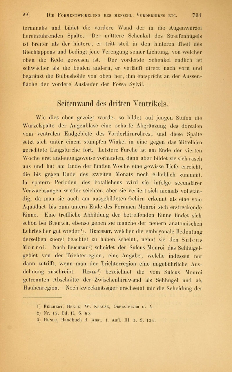 terminalis und bildet die vordere Wand der in die Augenwurzel hereinführenden SpaUe. Der mittlere Schenkel des Streifenhügels ist breiter als der hintere, er tritt steil in den hinteren Theil des Riechlappens und bedingt jene Verengung seiner Lichtung, von welcher oben die Rede gewesen ist. Der vorderste Schenkel endlich ist schwächer als die beiden andern, er verläuft direct nach vorn und begränzt die Bulbushöhle von oben her, ihm entspricht an der Aussen- fläche der vordere Ausläufer der Fossa Sylvii. Seitenwand des dritten Ventrikels. Wie dies oben gezeigt wurde, so bildet auf jungen Stufen die Wurzelspalte der Augenblase eine scharfe Abgränzung des dorsalen vom ventralen Endgebiete des Vorderhirnrohres, und diese Spalte setzt sich unter einem stumpfen Winkel in eine gegen das Mittelhirn gerichtete Längsfurche fort. Letztere Furche ist am Ende der vierten Woche erst andeutungsweise vorhanden, dann aber bildet sie sich rasch aus und hat am Ende der fünften Woche eine gewisse Tiefe erreicht, die bis gegen Ende des zweiten Monats noch erheblich zunimmt. In spätem Perioden des Fötallebens wird sie infolge secundärer Verwachsungen wieder seichter, aber sie verliert sich niemals vollstän- dig, da man sie auch am ausgebildeten Gehirn erkennt als eine vom Aquäduct bis zum untern Ende des Foramen Monroi sich erstreckende Rinne. Eine treffliche Abbildung der betreffenden Rinne findet sich schon bei Burdach, ebenso geben sie manche der neuern anatomischen Lehrbücher gut wieder^). Reichert, welcher die embryonale Bedeutung derselben zuerst beachtet zu haben scheint, nennt sie den Sulcus Monroi. Nach Reichert2) scheidet der Sulcus Monroi das Sehhügel- gebiet von der Trichterregion, eine Angabe, welche indessen nur dann zutrifft, wenn man der Trichterregion eine ungebührliche Aus- dehnung zuschreibt. Henle^) bezeichnet die vom Sulcus Monroi gelrennten Abschnitte der Zwischenhirnwand als Sehhügel und als Haubenregion. Noch zweckmässiger erschseint mir die Scheidung der 1) Reichert, Henle, W. Krause, Obersteiner u. A. 2) Nr. 15, Bd. II, S. 65. 3) Henle, Handbuch d. Anat. 1. Aufl. III. 2. S. 134.