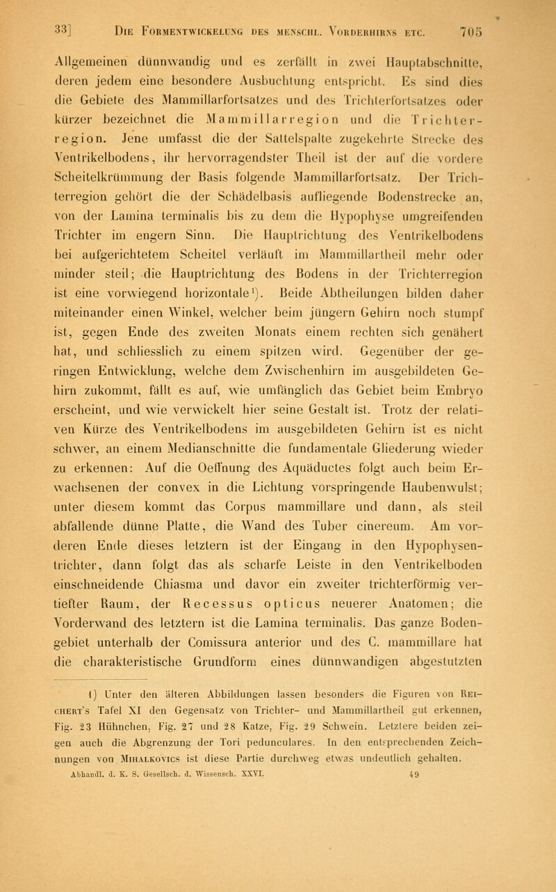 Allgemeinen dünnwandig und es zerfallt in zwei Hauptabschnitte, deren jedem eine besondere Ausbuchtung entspricht. Es sind dies die Gebiete des IMammillarfortsatzes und des Trichterforlsatzes oder kürzer bezeichnet die Mammill air egi on und die Trichter- region. Jene umfasst die der Saltelspalte zugekehrte Strecke des Ventrikelbodens, ihr hervorragendster Theil ist der auf die vordere Scheitelkrümmung der Basis folgende Mammillarfortsalz. Der Trich- terregion gehört die der Schädelbasis aufliegende Bodenstrecke an, von der Lamina terminalis bis zu dem die Hypophyse umgreifenden Trichter im engern Sinn. Die Hauplrichtung des Ventrikelbodens bei aufgerichtetem Scheitel verläuft im Mammillartheil mehr oder minder steil; die Hauptrichtung des Bodens in der Trichterregion ist eine vorwiegend horizontale'). Beide Abtheilungen bilden daher miteinander einen Winkel, welcher beim Jüngern Gehirn noch stumpf ist, gegen Ende des zweiten Monats einem rechten sich genähert hat, und schliesslich zu einem spitzen wird. Gegenüber der ge- ringen Entwicklung, welche dem Zwischenhirn im ausgebildeten Ge- hirn zukommt, fällt es auf, wie umfänglich das Gebiet beim Embryo erscheint, und wie verwickelt hier seine Gestalt ist. Trotz der relati- ven Kürze des Ventrikelbodens im ausgebildeten Gehirn ist es nicht schwer, an einem Medianschnitte die fundamentale Gliederung wieder zu erkennen: Auf die Oeffnung des Aquäductes folgt auch beim Er- wachsenen der convex in die Lichtung vorspringende Haubenwulst; unter diesem kommt das Corpus mammillare und dann, als steil abfallende dünne Platte, die Wand des Tuber cinereum. Am vor- deren Ende dieses letztern ist der Eingang in den Hypophysen- trichter, dann folgt das als scharfe Leiste in den Ventrikelboden einschneidende Chiasma und davor ein zweiter trichterförmig ver- tiefter Raum, der Recessus opticus neuerer Anatomen; die Vorderwand des letztern ist die Lamina terminalis. Das ganze Boden- gebiet unterhalb der Comissura anterior und des C. mammillare hat die chaiakteristische Grundform eines dünnwandigen abgestutzten \) Unter den älteren Abbildungen lassen besonders die Figuren von Uei- chert's Tafel XI den Gegensatz von Trichter- und Mammillartheil gut erkennen, Fig. 23 Hühnchen, Fig. 27 und 2 8 Katze, Fig. 2 9 Schwein. Letzlere beiden zei- gen auch die Abgrenzung der Tori pedunculares. In den entsprechenden Zeich- nungen von MiiiALKOvics ist diese Partie durchweg etwas undeutlich gehalten. Abliaudl. a. K. S. Gesellsch. d. Wissensch. XXYI. 4 9