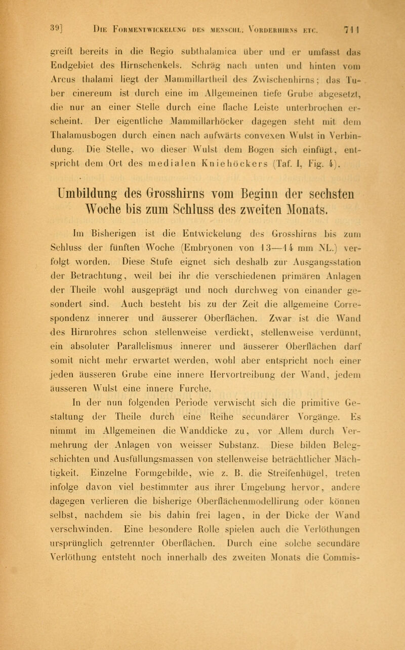 gieiCt bereits in die Regio subtliiihiniica über und er urafasst das Endgebict des Ilirnschenkcls. Sclircig nach unten und hinten vom Arcus ihalanii hegt der iVIaiiimillailhei! des Zwischenhirns; das Tu- ber cinereum ist (hirch eine im Allgemeinen tiefe Grube abgesetzt, die nur an einer Stelle durch eine (lache Leiste unterbrochen er- scheint. Der eigentliche Maramillarhöcker dagegen steht mit den» Thalamusbogen durch einen nach aufwärts convexen Wulst in Verbin- dung. Die Stelle, w'o dieser Wulst dem Bogen sich einfügt, ent- spricht dem Ort des medialen Kniehöckers (Taf. I, Fig. 4). Umbildung des Grosshirns vom Beginn der sechsten Woche bis zum Schluss des zweiten Monats. Im Bisherigen ist die Entwickelung des Grosshirns bis zum Schluss der fünften Woche (Embryonen von 13—14 mm NL.) ver- folgt worden. Diese Stufe eignet sich deshalb zur Ausgangsstation der Betrachtung, weil bei ihr die verschiedenen primären Anlagen der Theile wohl ausgeprägt und noch durchweg von einander ge- sondert sind. Auch besteht bis zu der Zeit die allgemeine Cone- spondenz innerer und äusserer Oberflächen. Zwar ist die Wand des Hirnrohres schon stellenw^eise verdickt, stellenweise verdünnt, ein absoluter Parallelismus innerer und äusserer Oberflächen darf somit nicht mehr erw^artet werden, wohl aber entspricht noch einer jeden äusseren Grube eine innere Hervortreibung der Wand, jedem äusseren Wulst eine innere Furche. In der nun folgenden Periode verwischt sich die primitive Ge- staltung der Theile durch eine Reihe secundärer Vorgänge. Es nimmt im Allgemeinen die Wanddicke zu, vor Allem durch Vei- mehrung der Anlagen von weisser Substanz. Diese bilden Belog- schichten und Ausfüllungsmassen von stellenweise beträchtlicher Mäch- tigkeit. Einzelne Formgebilde, w^ie z. B. die Streifenhügel, treten infolge davon viel bestimmter aus ihrer Umgebung hervor, andere dagegen verlieren die bisherige Oberflächenmodellirung oder können selbst, nachdem sie bis dahin frei lagen, in der Dicke der Wand verschwinden. Eine besondere Rolle spielen auch die Verlöthungen ursprünglich getrenuter Oberflächen. Durch eine solche secundäre Verleihung entsteht noch innerhalb des zweiten Monats die Commis-