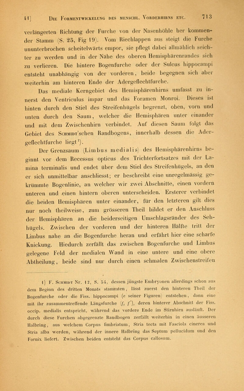 veiiüngerten Richtung der Furche von der Nasenhöhle her kommen- der Stamm (S. 25, Fig 19). Vom Riechlappen aus steigt die Furche ununterbrochen scheitelwärts empor, sie pflegt dabei allmählich seich- ter zu werden und in der Nähe des oberen Hemisphärenrandes sich zu verlieren. Die hintere Bogenfurche oder der Sulcus hippocampi entsteht unabhängig von der vorderen, beide begegnen sich aber weiterhin am hinteren Ende der Adergeflechtfurche. Das mediale Kerngebiet des Hemisphärenhirns umfasst zu in- nerst den Ventriculus impar und das Foramen Monroi. Dieses ist hinten durch den Stiel des StreifenhUgels begrenzt, oben, vorn und unten durch den Saum, welcher die Hemisphären unter einander und mit dem Zwischenhirn verbindet. Auf diesen Saum folgt das Gebiet des ScHMiDi'schen Uandbogens, innerhalb dessen die Ader- geflechtfurche liegt ^). Der Grenzsaum (Limbus medialis) des Hemisphärenhirns be- ginnt vor dem Recessus opticus des Trichterfortsatzes mit der La- mina terminalis und endet über dem Stiel des Streifenhügels, an den er sich unmittelbar anschliesst; er beschreibt eine unregelmässig ge- krümmte Bogenlinie, an welcher wir zwei Abschnitte, einen vordem unteren und .einen hintern oberen unterscheiden. Ersterer verbindet die beiden Hemisphären unter einander, für den letzteren gilt dies nur noch theilweise, zum grösseren Theil bildet er den Anschluss der Hemisphären an die beiderseitigen Umschlagsränder des Seh- hüeels. Zwischen der vorderen und der hinteren Hälfte tritt der Limbus nahe an die Bogenfurche heran und erfährt hier eine scharfe Knickung. Hiedurch zerfällt das zwischen Bogenfurche und Limbus gelesene Feld der medialen Wand in eine untere und eine obere Abtheilung, beide sind nur durch einen schmalen Zwischenstreifen l) F. Schmidt Nr. 12, S. 54, dessen jüngste Embryonen allerdings schon aus dem Beginn des dritten Monats stammten, lässt zuerst den hinteren Theil der Bogenfurche oder die Fiss. hippocampi [e seiner Figuren) entstehen, dann eine mit ihr zusammentrefl'ende Längsfurche (f, f), deren hinterer Abschnitt der Fiss. occip. medialis entspricht, während das vordere Ende im Stirnhirn ausläuft. Der durch diese Furchen abgegrenzte Randbogen zerfällt weiterhin in einen äusseren Halbring, aus welchem Corpus fimbriatum, Stria tecta mit Fasciola cinerea und Stria alba werden, während der innere Halbring das Septum pellucidum und den Fornix liefert. Zwischen beiden entsteht das Corpus callosum.