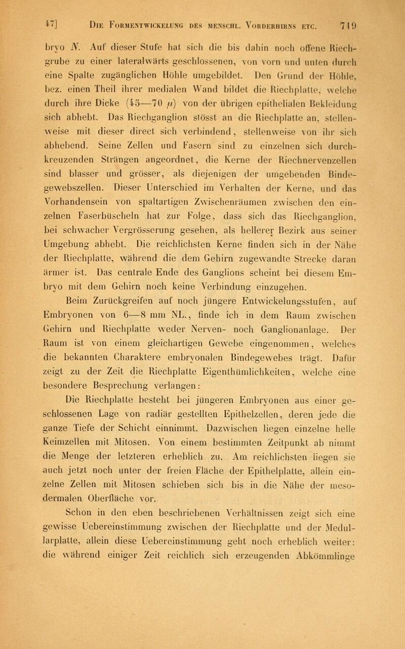 bryo N. Auf dieser Stufe hat sich die bis dahin noch offene Riech- grube zu einer lateralwärts geschlossenen, von vorn und unten durch eine Spalte zugänglichen Höhle umgebildet. Den Grund der Höhle, bez. einen Theil ihrer medialen Wand bildet die Riechplatte, welche durch ihre Dicke (45—70 fi) von der übrigen epithelialen Bekleidung sich abhebt. Das Riechganglion stösst an die Riechplatte an, stellen- weise mit dieser direct sich verbindend, stellenweise von ihr sich abhebend. Seine Zellen und Fasern sind zu einzelnen sich durch- kreuzenden Strängen angeordnet, die Kerne der Riechnervenzellen sind blasser und grösser, als diejenigen der umgebenden Binde- gewebszellen. Dieser Unterschied im Verhalten der Kerne, und das Vorhandensein von spaltartigen Zwischenräumen zwischen den ein- zelnen Fasei'büscheln hat zur Folge, dass sich das Riechganglion, bei schwacher Vergrösserung gesehen, als hellerer Bezirk aus seiner Umgebung abhebt. Die reichlichsten Kerne finden sich in der iNähe der Riechplatte, während die dem Gehirn zugewandte Strecke daran ärmer ist. Das centrale Ende des Ganglions scheint bei diesem Em- bryo mit dem Gehirn noch keine Verbindung einzugehen. Beim Zurückgreifen auf noch jüngere Entwickelungsstufen, auf Embryonen von 6—8 mm NL., finde ich in dem Raum zwischen Gehirn und Riechplatte weder Nerven- noch Ganglionanlage. Der Raum ist von einem gleichartigen Gewebe eingenommen, welches die bekannten Charaktere embryonalen Bindegewebes trägt. Dafür zeigt zu der Zeit die Riechplatte Eigenthümlichkeiten, welche eine besondere Besprechung verlangen: Die Riechplatte besteht bei jüngeren Embryonen aus einer ge- schlossenen Lage von radiär gestellten Epithelzellen, deren jede die ganze Tiefe der Schicht einnimmt. Dazwischen liegen einzelne helle Keimzellen mit Mitosen. Von einem bestimmten Zeitpunkt ab nimmt die Menge der letzteren erheblich zu. Am reichlichsten liegen sie auch jetzt noch unter der freien Fläche der Epilhelplatte, allein ein- zelne Zellen mit Mitosen schieben sich bis in die Nähe der meso- dermalen Oberfläche vor. Schon in den eben beschriebenen Verhältnissen zeigt sich eine gewisse Uebereinstimmung zwischen der Riechplatte und der Medul- larplatte, allein diese Uebereinstimmung geht noch erheblich weiter: die während einiger Zeit reichlich sich erzeugenden Abkömmlinoe