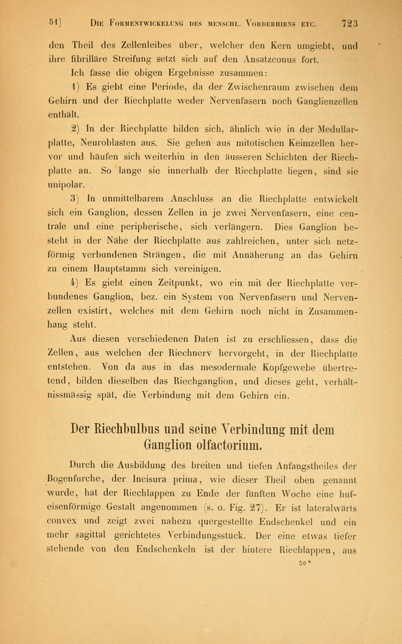 den Theil des Zellenleibes über, welcher den Kern umgiebt, und ihre fibrilläre Streifung setzt sich auf den Ansatzconus fort. Ich fasse die obigen Ergebnisse zusammen: 1) Es giebt eine Periode, da der Zwischenraum zwischen dem Gehirn und der Riechplatte weder Nervenfasern noch Ganglienzellen enthält. 2) In der Riechplatte bilden sich, ähnlich wie in der Medullar- platte, Neuroblasten aus. Sie gehen aus mitotischen Keimzellen her- vor und häufen sich weiterhin in den äusseren Schichten der Riech- platte an. So lange sie innerhalb der Riechplatte liegen, sind sie unipolar. 3) In unmittelbarem Anschluss an die Riechplatte entwickelt sich ein Ganglion, dessen Zellen in je zwei Nervenfasern, eine cen- trale und eine peripherische, sich verlängern. Dies Ganglion be- steht in der Nähe der Riechplatte aus zahlreichen, unter sich netz- förmig verbundenen Strängen, die mit Annäherung an das Gehirn zu einem Hauptstamm sich vereinigen. 4) Es giebt einen Zeitpunkt, wo ein mit der Riechplatte ver- bundenes Ganglion, bez. ein System von Nervenfasern und Nerven- zellen existirt, welches mit dem Gehirn noch nicht in Zusammen- hang steht. Aus diesen verschiedenen Daten ist zu erschliessen, dass die Zellen, aus welchen der Riechnerv hervorgeht, in der Riechplatte entstehen. Von da aus in das mesodermale Kopfgewebe übertre- tend, bilden dieselben das Riechganglion, und dieses geht, verhält- nissmässig spät, die Verbindung mit dem Gehirn ein. Der Eiechbulbiis und seine Verbindung mit dem Ganglion olfactorium. Durch die Ausbildung des breiten und tiefen Anfangstheiles der ßogenfurche, der Incisura prima, wie dieser Theil oben genannt wurde, hat der Riechlappen zu Ende der fünften Woche eine huf- eisenförmige Gestalt angenommen (s. o. Fig. 27). Er ist lateralwärts convex und zeigt zwei nahezu quergestellte Endschenkel und ein mehr sagittal gerichtetes Verbindungsstück. Der eine etwas tiefer stehende von den Endschenkeln ist der hintere Riechlappen, aus