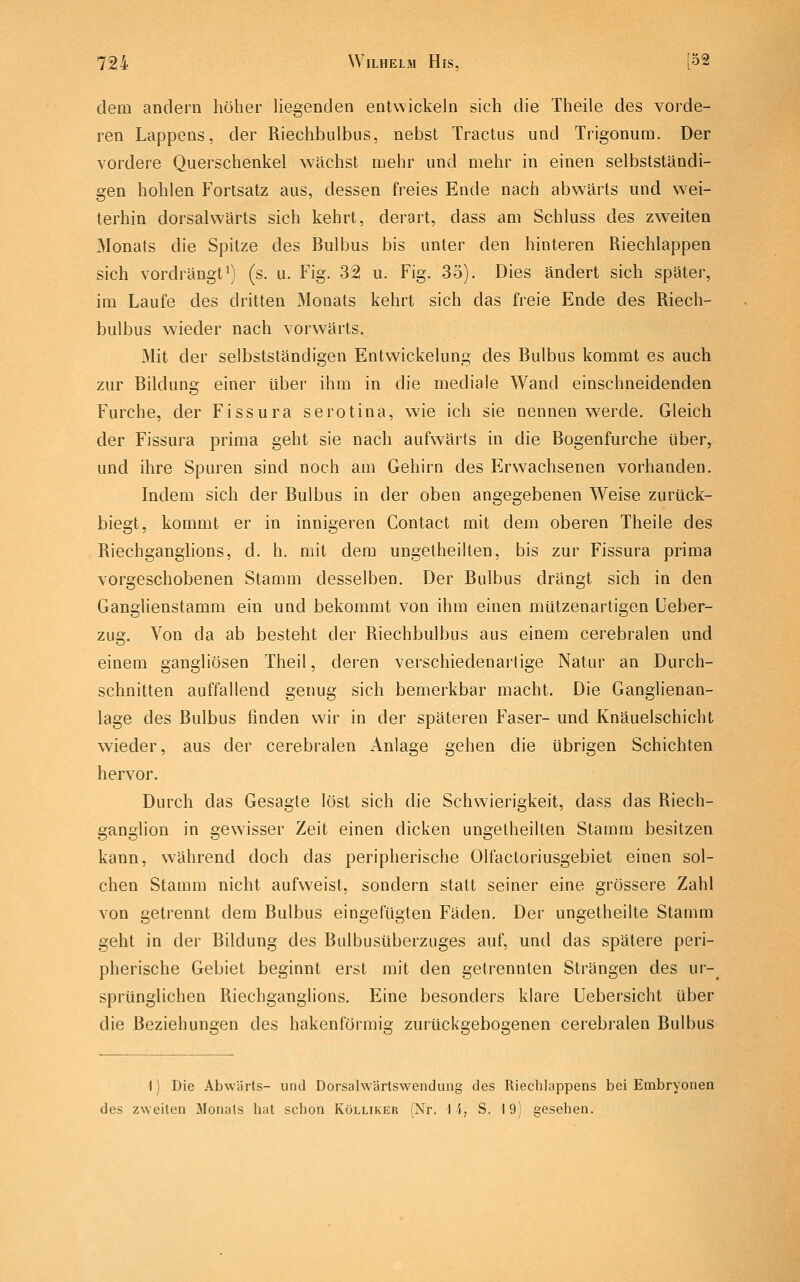 dem andern höher liegenden entwickeln sich die Theile des vorde- ren Lappens, der Riechbulbus, nebst Tractus und Trigonum. Der vordere Querschenkel wächst mehr und mehr in einen selbstständi- gen hohlen Fortsatz aus, dessen freies Ende nach abwärts und wei- terhin dorsalwärts sich kehrt, derart, dass am Schluss des zweiten Monats die Spitze des Bulbus bis unter den hinteren Riechlappen sich vordrängt') (s. u. Fig. 32 u. Fig. 35). Dies ändert sich später, im Laufe des dritten Monats kehrt sich das freie Ende des Riech- bulbus wieder nach vorwärts. Mit der selbstständigen Entvvickelung des Bulbus kommt es auch zur Bildung einer über ihm in die mediale Wand einschneidenden Furche, der Fissura serotina, wie ich sie nennen w^erde. Gleich der Fissura prima geht sie nach aufwärts in die Bogenfurche über, und ihre Spuren sind noch am Gehirn des Erwachsenen vorhanden. Indem sich der Bulbus in der oben angegebenen Weise zurück- biegt, kommt er in innigeren Contact mit dem oberen Theile des Riechganglions, d. h. mit dem ungetheilten, bis zur Fissura prima vorgeschobenen Stamm desselben. Der Bulbus drängt sich in den Ganglienstamm ein und bekommt von ihm einen mützenartigen Ueber- zug. Von da ab besteht der Riechbulbus aus einem cerebralen und einem gangliösen Theil, deren verschiedenartige Natur an Durch- schnitten auffallend genug sich bemerkbar macht. Die Ganglienan- lage des Bulbus finden wir in der späteren Faser- und Knäuelschicht wieder, aus der cerebralen Anlage gehen die übrigen Schichten hervor. Durch das Gesagte löst sich die Schwierigkeit, dass das Riech- ganglion in gewisser Zeit einen dicken ungetheilten Stamm besitzen kann, während doch das peripherische Olfactoriusgebiet einen sol- chen Stamm nicht aufweist, sondern statt seiner eine grössere Zahl von getrennt dem Bulbus eingefügten Fäden. Der ungetheilte Stamm geht in der Bildung des Bulbusüberzuges auf, und das spätere peri- pherische Gebiet beginnt erst mit den getrennten Strängen des ur-_ sprünglichen Riechganglions. Eine besonders klare Uebersicht über die Beziehungen des hakenförmig zurückgebogenen cerebralen Bulbus 1) Die Abwärts- und DorsalwUrtswenduag des Riechlappens bei Embryonen des zweiten Monats liat sclion Kölliker 'Nr. 15, S. 19j gesehen.