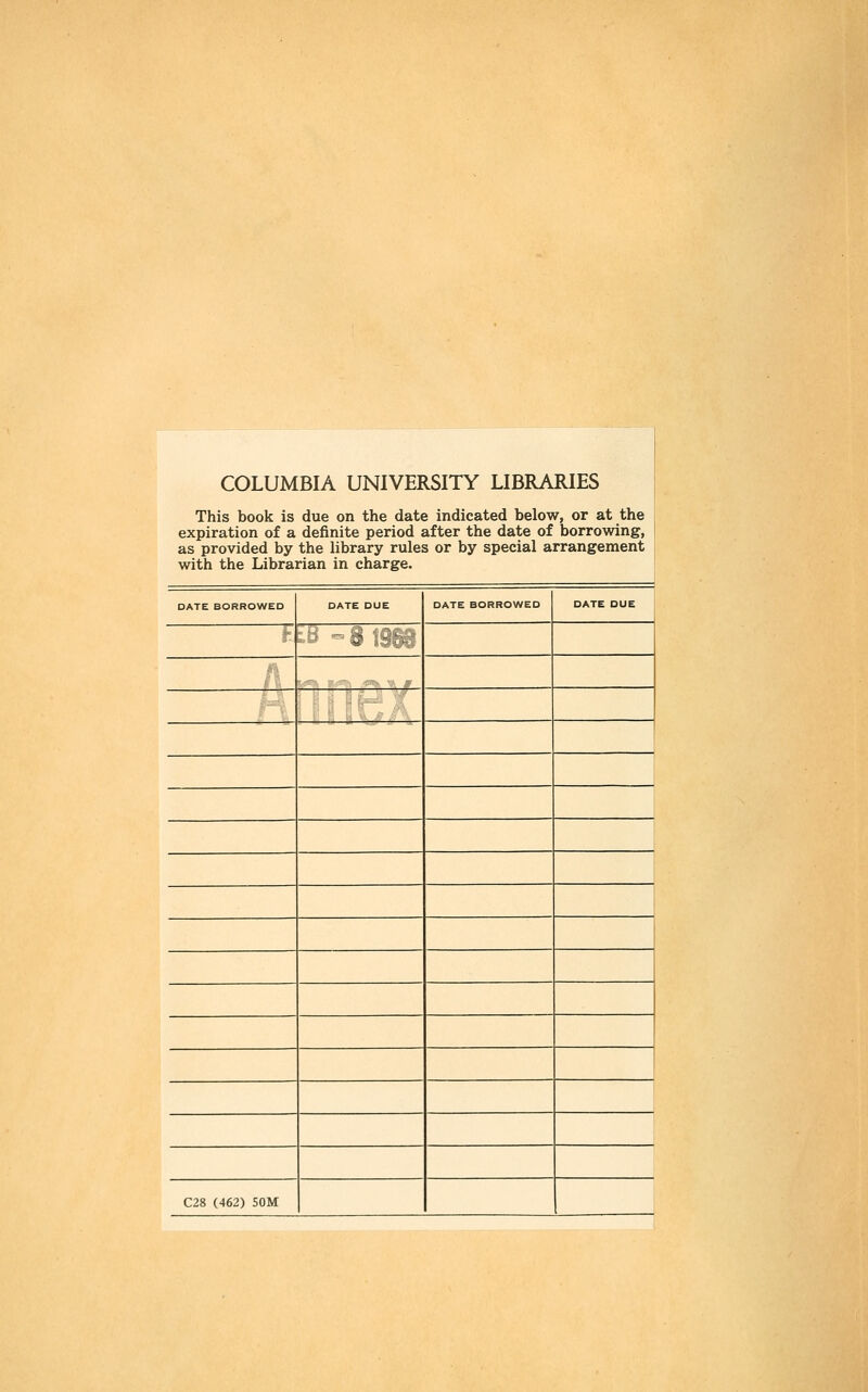 COLUMBIA UNIVERSITY LIBRARIES This book is due on the date indicated below, or at the expiration of a definite period after the date of borrowing, as provided by the library rules or by special arrangement j with the Librarian in charge. DATE BORROWED DATE DUE DATE BORROWED DATE DUE i» t-;> -i liü --- C28 (462) 50M j 1