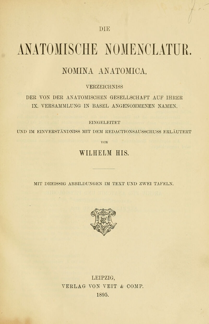 DIE ANATOMISCHE NOIENCLATUR. ¥OMI¥A AI^ATOMIGA, VERZEICHNISS DER VON DER ANATOMISCHEN GESELLSCHAFT AUF IHRER IX. VERSAMMLUNG IN BASEL ANGENOMMENEN NAMEN. EINGELEITET UND IM EINVEßSTÄNDNISS MIT DEM EEDACTIONSAUSSCHUSS ERLÄUTERT VON WILHELM HIS. MIT DREISSIG ABBILDUNGEN IM TEXT UND ZWEI TAFELN. LEIPZIG, VERLAG VON VEIT & COMP. 1895.