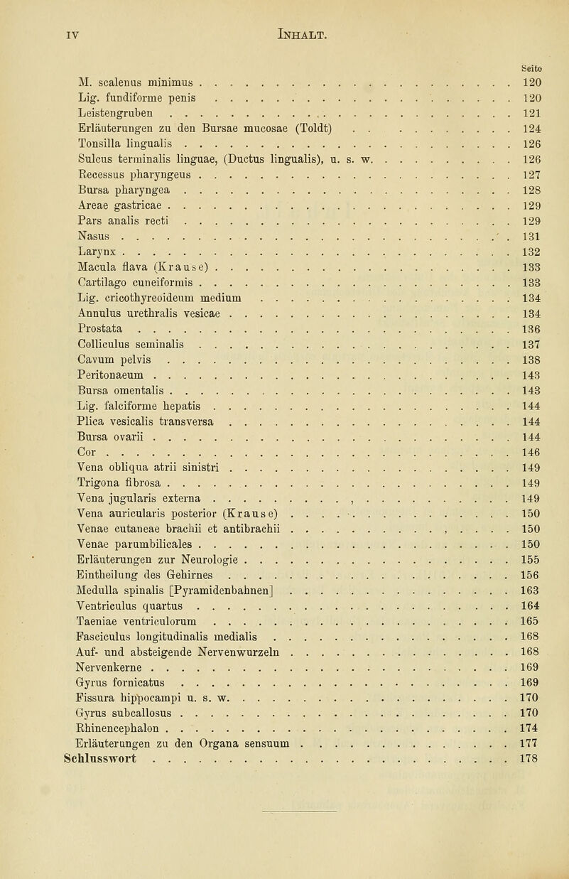 Seite M. scalenus minimus 120 Lig. fundiforme penis 120 Leistengruben 121 Erläuterungen zu den Bursae mucosae (Toldt) . . 124 Tonsilla lingualis 126 Sulcus terminalis linguae, (Ductus lingualis), u. s. w 126 Recessus pharyngeus 127 Bursa pharyngea 128 Areae gastricae 129 Pars analis recti 129 Nasus ' . 131 Larynx 132 Macula flava (Krause) 133 Cartilago cuneiformis 133 Lig. cricothyreoideum medium 134 Annulus urethralis vesicae 184 Prostata 136 CoUiculus seminalis 137 Cavum pelvis , 138 Peritonaeum 143 Bursa omentalis 143 Lig. falciforme hepatis 144 Plica vesicalis transversa 144 Bursa ovarii 144 Cor 146 Vena obliqua atrii sinistri 149 Trigona fibrosa 149 Vena jugularis externa , 149 Vena auricularis posterior (Krause) . . . . • 150 Venae cutaneae brachii et antibrachii 150 Venae parumbilicales . 150 Erläuterungen zur Neurologie 155 Eintheilung des Gehirnes 156 MeduUa spinalis [Pyramidenbahnen] 163 Ventriculus quartus 164 Taeniae ventriculorum 165 Pasciculus longitudinalis medialis • 168 Auf- und absteigende Nervenw^urzeln 168 Nervenkerne 169 Gyrus fornicatus 169 Pissura hippocampi u. s. w 170 Gyrus subcallosus 170 Rhinencephalon 174 Erläuterungen zu den Organa sensuum 177 Schlusswort 178