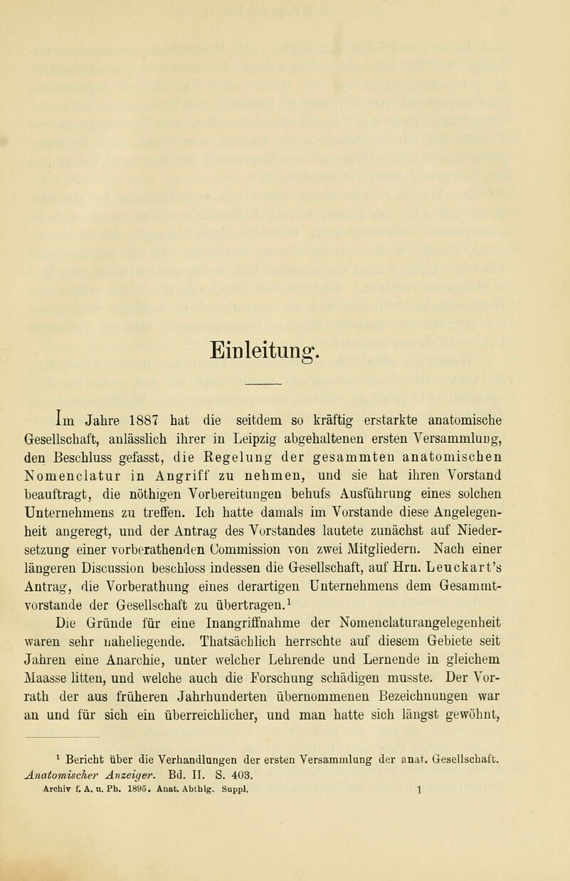 Eiüleitung. im Jahre 1887 hat die seitdem so kräftig erstarkte anatomische Gesellschaft, anlässlich ihrer in Leipzig abgehaltenen ersten Versammlung, den Beschluss gefasst, die Regehing der gesammten anatomischen Nomenclatur in Angriff zu nehmen, und sie hat ihren Vorstand beauftragt, die nöthigen Vorbereitungen behufs Ausführung eines solchen Unternehmens zu treffen. Ich hatte damals im Vorstande diese Angelegen- heit angeregt, und der Antrag des Vorstandes lautete zunächst auf Nieder- setzung einer vorberathenden Commission von zwei Mitgliedern. Nach einer längeren Discussion beschloss indessen die Gesellschaft, auf Hrn. Leuckart's Antrag, die Vorberathung eines derartigen Unternehmens dem Gesammt- vorstande der Gesellschaft zu übertragen.^ Die Gründe für eine Inangriffnahme der Nomenclaturangelegenheit waren sehr naheliegende. Thatsächlich herrschte auf diesem Gebiete seit Jahren eine Anarchie, unter welcher Lehrende und Lernende in gleichem Maasse litten, und welche auch die Forschung schädigen musste. Der Vor- rath der aus früheren Jahrhunderten übernommenen Bezeichnungen war an und für sich ein überreichlicher, und man hatte sich längst gewöhnt, ^ Bericht über die Verhandlungen der ersten Versammlung der finat. Gesellschaft. Anatomischer Anzeiger. Bd. II. S. 403.