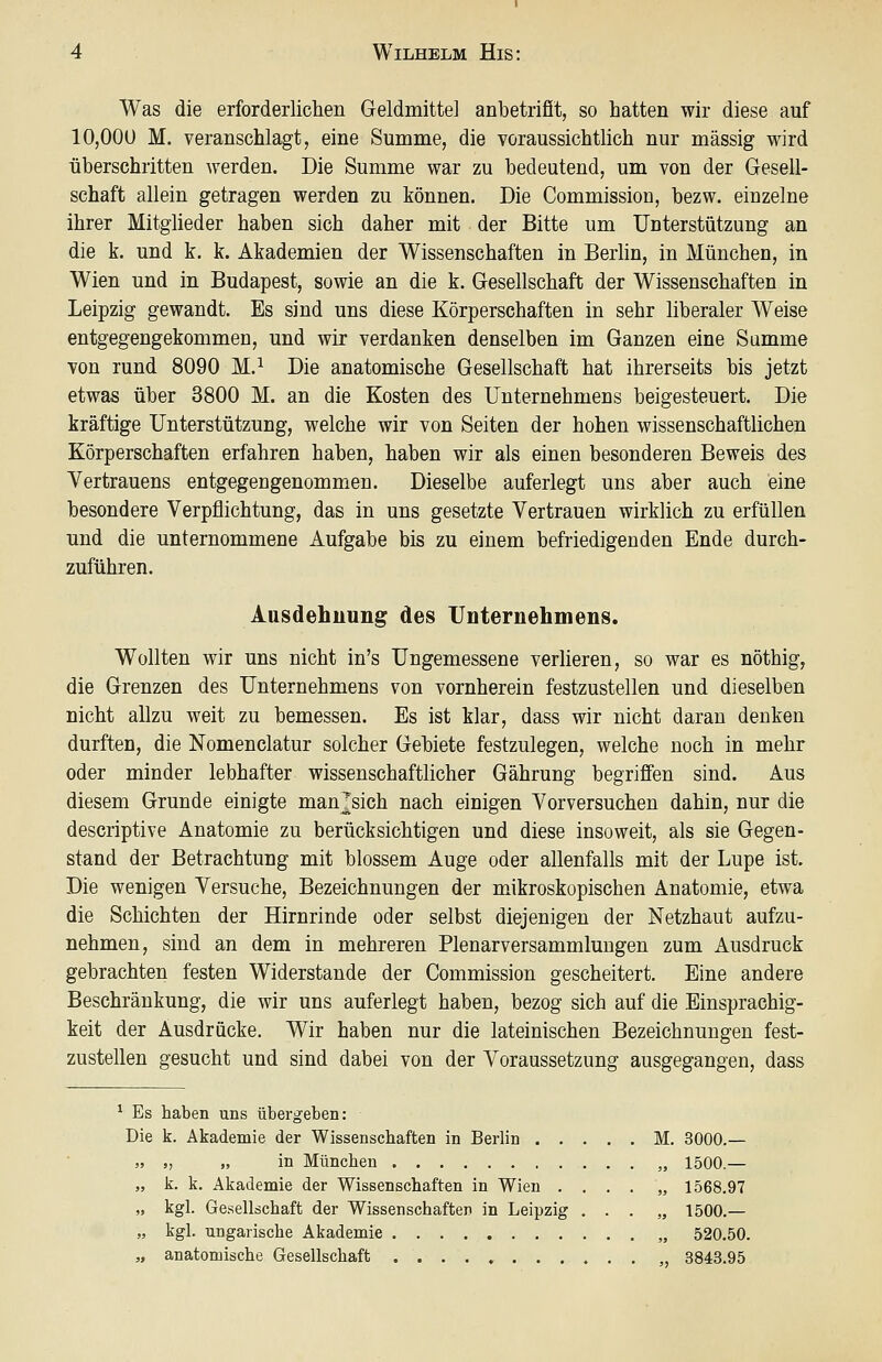 Was die erforderlichen Geldmittel anbetrifit, so hatten wir diese auf 10,000 M. veranschlagt, eine Summe, die voraussichtlich nur massig wird überschritten werden. Die Summe war zu bedeutend, um von der Gesell- schaft allein getragen werden zu können. Die Commissiou, bezw. einzelne ihrer Mitglieder haben sich daher mit der Bitte um Unterstützung an die k. und k. k. Akademien der Wissenschaften in Berhn, in München, in Wien und in Budapest, sowie an die k. Gesellschaft der Wissenschaften in Leipzig gewandt. Es sind uns diese Körperschaften in sehr liberaler Weise entgegengekommen, und wir verdanken denselben im Ganzen eine Samme von rund 8090 M.^ Die anatomische Gesellschaft hat ihrerseits bis jetzt etwas über 3800 M. an die Kosten des Unternehmens beigesteuert. Die kräftige Unterstützung, welche wir von Seiten der hohen wissenschaftlichen Körperschaften erfahren haben, haben wir als einen besonderen Beweis des Yertrauens entgegengenommen. Dieselbe auferlegt uns aber auch eine besondere Verpflichtung, das in uns gesetzte Vertrauen wirklich zu erfüllen und die unternommene Aufgabe bis zu einem befriedigenden Ende durch- zuführen. Ausdehnung des Unternehmens. Wollten wir uns nicht in's Ungemessene verlieren, so war es nöthig, die Grenzen des Unternehmens von vornherein festzustellen und dieselben nicht allzu weit zu bemessen. Es ist klar, dass wir nicht daran denken durften, die Nomenclatur solcher Gebiete festzulegen, welche noch in mehr oder minder lebhafter wissenschaftlicher Gährung begriffen sind. Aus diesem Grunde einigte man^sich nach einigen Vorversuchen dahin, nur die descriptive Anatomie zu berücksichtigen und diese insoweit, als sie Gegen- stand der Betrachtung mit blossem Auge oder allenfalls mit der Lupe ist. Die wenigen Versuche, Bezeichnungen der m^ikroskopischen Anatomie, etwa die Schichten der Hirnrinde oder selbst diejenigen der Netzhaut aufzu- nehmen, sind an dem in mehreren Plenarversammluugen zum Ausdruck gebrachten festen Widerstände der Commission gescheitert. Eine andere Beschränkung, die wir uns auferlegt haben, bezog sich auf die Einsprachig- keit der Ausdrücke. Wir haben nur die lateinischen Bezeichnungen fest- zustellen gesucht und sind dabei von der Voraussetzung ausgegangen, dass ^ Es haben uns übergeben: Die k. Akademie der Wissenschaften in Berlin M. 3000.— „ „ „ in München „ 1500.— „ k. k. Akademie der Wissenschaften in Wien . . . . „ 1568.97 „ kgl. Gesellschaft der Wissenschaften in Leipzig . . . „ 1500.— „ kgl. ungarische Akademie „ 520.50. „ anatomische Gesellschaft . . . . » „ 3843.95