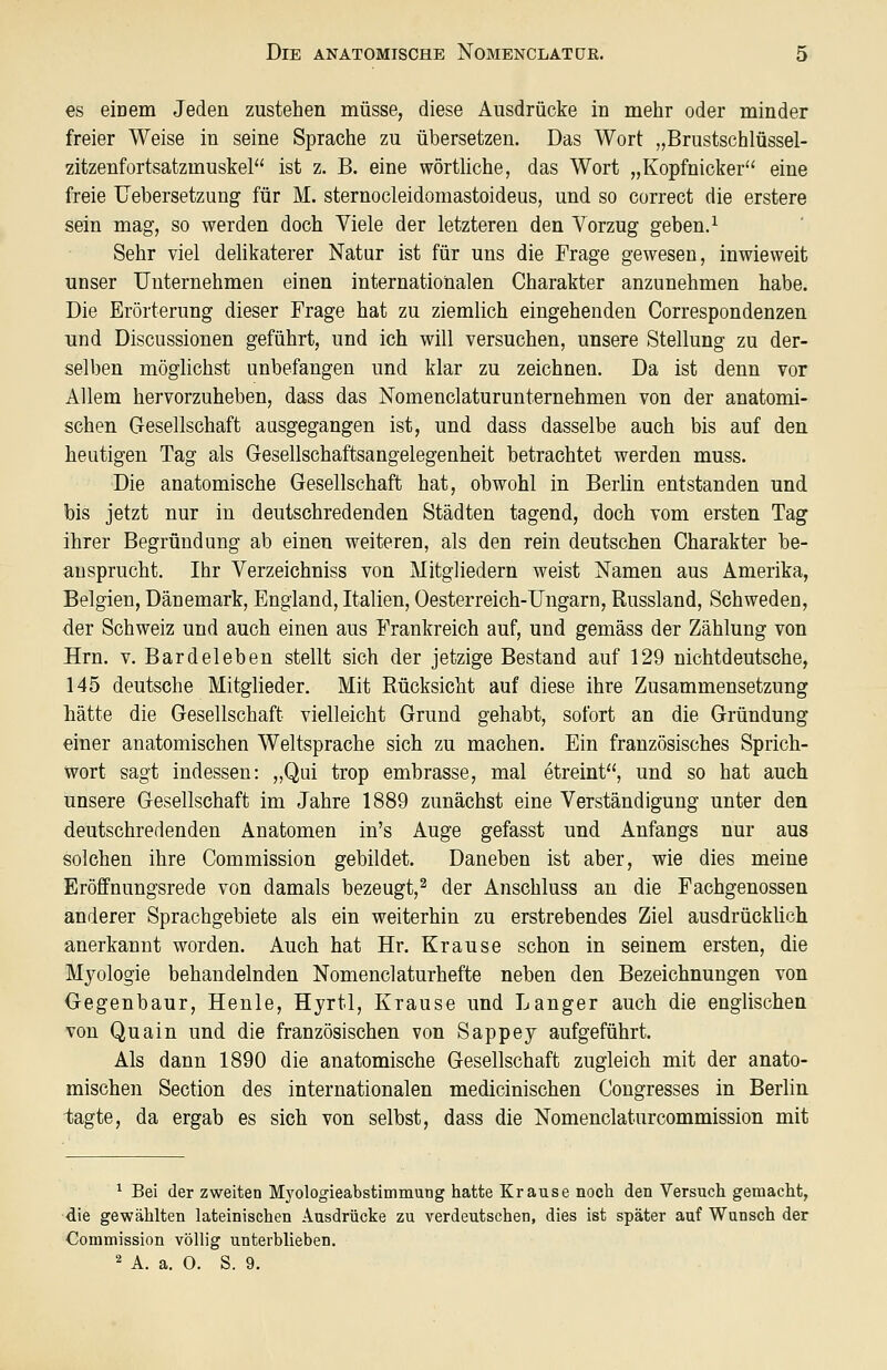 es eiüem Jeden zustehen müsse, diese Ausdrücke in mehr oder minder freier Weise in seine Sprache zu übersetzen. Das Wort „Brustschlüssel- zitzenfortsatzmuskel ist z. B. eine wörthche, das Wort „Kopfnicker eine freie Uebersetzung für M. sternocleidomastoideus, und so correct die erstere sein mag, so werden doch Viele der letzteren den Vorzug geben. ^ Sehr viel delikaterer Natur ist für uns die Frage gewesen, inwieweit unser Unternehmen einen internationalen Charakter anzunehmen habe. Die Erörterung dieser Frage hat zu ziemlich eingehenden Correspondenzen und Discussionen geführt, und ich will versuchen, unsere Stellung zu der- selben möglichst unbefangen und klar zu zeichnen. Da ist denn vor Allem hervorzuheben, dass das Nomenclaturunternehmen von der anatomi- schen Gesellschaft ausgegangen ist, und dass dasselbe auch bis auf den heutigen Tag als Gesellschaftsangelegenheit betrachtet werden muss. Die anatomische Gesellschaft hat, obwohl in Berlin entstanden und bis jetzt nur in deutschredenden Städten tagend, doch vom ersten Tag ihrer Begründung ab einen weiteren, als den rein deutschen Charakter be- ansprucht. Ihr Verzeichniss von Mitgliedern weist oSTamen aus Amerika, Belgien, Dänemark, England, Italien, Oesterreich-Ungarn, Russland, Schweden, der Schweiz und auch einen aus Frankreich auf, und gemäss der Zählung von Hrn. V. Bardeleben stellt sich der jetzige Bestand auf 129 nichtdeutsche, 145 deutsche Mitglieder. Mit Rücksicht auf diese ihre Zusammensetzung hätte die Gesellschaft vielleicht Grund gehabt, sofort an die Gründung einer anatomischen Weltsprache sich zu machen. Ein französisches Sprich- wort sagt indessen: „Qui trop embrasse, mal etreint, und so hat auch unsere Gesellschaft im Jahre 1889 zunächst eine Verständigung unter den deutschredenden Anatomen in's Auge gefasst und Anfangs nur aus solchen ihre Commission gebildet. Daneben ist aber, wie dies meine Eröffnungsrede von damals bezeugt,^ der Anschluss an die Fachgenossen anderer Sprachgebiete als ein weiterhin zu erstrebendes Ziel ausdrücküch anerkannt worden. Auch hat Hr. Krause schon in seinem ersten, die Mjologie behandelnden Nomenclaturhefte neben den Bezeichnungen von Gegenbaur, Henle, Hyrtl, Krause und Langer auch die englischen von Quain und die französischen von Sappej aufgeführt. Als dann 1890 die anatomische Gesellschaft zugleich mit der anato- mischen Section des internationalen medicinischen Congresses in Berlin tagte, da ergab es sich von selbst, dass die Nomenclaturcommission mit ^ Bei der zweiten Myologieabstimmung hatte Krause noch den Versuch gemacht, die gewählten lateinischen Ausdrücke zu verdeutschen, dies ist später auf Wansch der Commission völlig unterblieben. 2 A. a. O. S. 9.