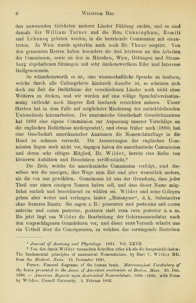 den anwesenden Gelehrten anderer Länder Fühlung suchte, und es- sind damals Sir William Turner und die Hrn. Cunningham, Romiti und Leboucq gebeten worden, in die bestehende Commission mit einzu- treten. In Wien wurde späterhin auch noch Hr. Thane cooptirt. Von den genannten Herren haben besonders die drei letzteren an den Arbeiten der Commission, sowie an den in München, Wien, Göttingen und Strass- burg abgehaltenen Sitzungen mit sehr dankenswerthem Eifer und Interesse- theilgenommen. So wünschenswerth es ist, eine wissenschaftliche Sprache zu besitzen,, welche durch alle Culturgebiete hindurch dieselbe ist, so scheinen sich doch zur Zeit die Bedürfnisse der verschiedenen Länder noch nicht ohne- Weiteres zu decken, und wir werden auf eine völlige Sprachübereinstim- mung vielleicht noch längere Zeit hindurch verzichten müssen. Unser Streben hat in dem Falle auf möglichster Minderung der zurückbleibenden Unterschiede hinzuarbeiten. Die anatomische Gesellschaft Grossbritanniens, hat 1893 eine eigene Commission zur Anpassung unserer Vorschläge an die englischen Bedürfnisse niedergesetzt^ und etwas früher noch (1890) hat eine Gesellschaft amerikanischer Anatomen die Nomenclaturfrage in die Hand zu nehmen versucht. Die Aeusserungen der englischen Cum- niission liegen noch nicht vor, dagegen haben die amerikanische Commission und deren sehr eifriges Mitglied, Hr. Wilder, bereits eine Reihe von kleineren Aufsätzen und Broschüren veröffentlicht.^ Die Ziele, welche die amerikanische Commission verfolgt, sind die- selben wie die unsrigen, ihre Wege zum Ziel sind aber wesentlich andere, als die von uns gewählten. Gemeinsam ist uns der Grundsatz, dass jeder Theil nur einen einzigen ISIamen haben soll, und dass dieser Name mög- lichst einfach und bezeichnend zu wählen sei. Wilder und seine Collegen gehen aber weiter und verlangen lauter „Mononyme*', d. h. Substantive ohne ferneren Zusatz. Sie sagen z. B.: praecornu und postcornu satt cornn anterius und cornu posterius, postcava statt vena cava posterior u. a. m. Bis jetzt liegt von Wilder die Bearbeitung der Gehirnnomenclatur nach. den vorgeschlagenen Grundsätzen vor, und dieser erste Versuch erlaubt uns ein Urtheil über die Consequenzen, zu welchen das vorwiegende Bestreben ^ Journal of Änatomy and Physiology. 1894. Vol. XXVII. ^ Von den durch Wilder versandten Schriften citire ich als die hauptsächlichstenr The fundamental principles of anatomical Nomenclature, by Burt C. Wilder MD. from the Medical. News. 19. December 1891. Ferner: Fissural diagrams of the human brain. Macroscopical Vocahulary of the brain presented to the Assoc. of American anatomists at Boston. Mass. 29. Dec. 1890. — American Reports upon Anatomical ISomenclature. 1889—1890,. with. Notes by Wilder, Cornell Üniversit3\ 5. Februar 1892.