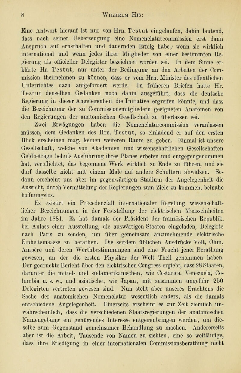 Eine Antwort hierauf ist nur von Hrn. Testut eingelaufen, dahin lautend, dass nach seiner TJeberzeugung eine Nomenclaturcommission erst dann Anspruch auf ernsthaften und dauernden Erfolg habe, wenn sie wirklich international und wenn jedes ihrer Mitglieder von einer bestimmten Re- gierung als officieller Delegirter bezeichnet worden sei. In dem Sinne er- klärte Hr. Testut, nur unter der Bedingung an den Arbeiten der Com- mission theilnehmen zu können, dass er vom Hrn. Minister des öffentlichen Unterrichtes dazu aufgefordert werde. In früheren Briefen hatte Hr. Testut denselben Gedanken noch dahin ausgeführt, dass die deutsche Regierung in dieser Angelegenheit die Initiative ergreifen könnte, und dass die Bezeichnung der zu Commissionsmitgliedern geeigneten Anatomen von den Regierungen der anatomischen Gesellschaft zu überlassen sei. Zwei Erwägungen haben die Nomenclaturcommission veranlassen müssen, dem Gedanken des Hrn. Testut, so einladend er auf den ersten Blick erscheinen mag, keinen weiteren Raum zu geben. Einmal ist unsere Gesellschaft, welche von Akademien und wissenschaftlichen Gesellschaften Geldbeträge behufs Ausführung ihres Planes erbeten und entgegengenommen hat, verpflichtet, das begonnene Werk wirklich zu Ende zu führen, und sie darf dasselbe nicht mit einem Male auf andere Schultern abwälzen. So- dann erscheint uns aber im gegenwärtigen Stadium der Angelegenheit die Aussicht, durch Vermittelung der Regierungen zum Ziele zu kommen, beinahe hoffnungslos. Es existirt ein Präcedenzfall internationaler Regelung wissenschaft- licher Bezeichnungen in der Feststellung der elektrischen Maasseinheiten im Jahre 1881. Es hat damals der Präsident der französischen Republik, bei Anlass einer Ausstellung, die auswärtigen Staaten eingeladen, Delegirte nach Paris zu senden, um über gemeinsam anzunehmende elektrische Einheitsmaasse zo berathen. Die seitdem üblichen Ausdrücke Yolt, Ohm, Ampere und deren Werthbestimmungen sind eine Frucht jener Berathung gewesen, an der die ersten Physiker der Welt Theil genommen haben. Der gedruckte Bericht über den elektrischen Congress ergiebt, dass 28 Staaten, darunter die mittel- und südamerikanischen, wie Costarica, Venezuela, Co- lumbia u. s. w., und asiatische, wie Japan, mit zusammen ungefähr 250 Delegirten vertreten gewesen sind. Nun steht aber unseres Erachtens die Sache der anatomischen Nomenclatur wesentlich anders, als die damals entschiedene Angelegenheit. Einerseits erscheint es zur Zeit ziemlich un- wahrscheinlich, dass die verschiedenen Staatsregierungen der anatomischen Namengebung ein genügendes Interesse entgegenbringen werden, um die- selbe zum Gegenstand gemeinsamer Behandlung zu machen. Andererseits aber ist die Arbeit, Tausende von Namen zu sichten, eine so weitläufige, dass ihre Erledigung in einer internationalen Commissionsberathung nicht