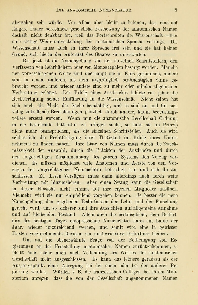 abzusehen sein würde. Vor Allem aber bleibt zu betonen, dass eine auf längere Dauer berechnete gesetzliche Festsetzung der anatomischen Namen deshalb nicht denkbar ist, weil das Fortschreiten der Wissenschaft selber eine stetige Weiterentwickelung der anatomischen Sprache verlangt. Die Wissenschaft muss auch in ihrer Sprache frei sein und sie hat keinen Grund, sich hierin der Autorität des Staates zu unterwerfen. Bis jetzt ist die Namengebung von den einzelnen Schriftstellern, den Verfassern von Lehrbüchern oder von Monographien besorgt worden. Manche neu vorgeschlagenen Worte sind überhaupt nie in Kurs gekommen, andere sind in einem anderen, als dem ursprünglich beabsichtigten Sinne ge- braucht worden, und wieder andere sind zu mehr oder minder allgemeiner Verbreitung gelangt. Der Erfolg eines Ausdruckes bildete von jeher die Rechtfertigung seiner Einführung in die Wissenschaft. Nicht selten hat sich auch die Mode der Sache bemächtigt, und es sind an und für sich völlig zutreffende Bezeichnungen plötzlich durch andere, kaum bedeutungs- vollere ersetzt worden. Wenn nun die anatomische Gesellschaft Ordnung in die bestehende Litteratur zu bringen sucht, so kann sie im Prinzip nicht mehr beanspruchen, als die einzelnen Schriftsteller. Auch sie wird schliesslich die Rechtfertigung ihrer Thätigkeit im Erfolg ihres Unter- nehmens zu finden haben. Ihre Liste von Namen muss durch die Zweck- mässigkeit der Auswahl, durch die Präeision der Ausdrücke und durch den folgerichtigen Zusammenhang des ganzen Systems den Vorzug ver- dienen. Es müssen möglichst viele Anatomen und Aerzte von den Vor- zügen der vorgeschlagenen Nomenclatür befriedigt sein und sich ihr an- schliessen. Zu diesen Vorzügen muss dann allerdings auch deren weite Verbreitung mit hinzugehören. Aber einen Zwang kann die Gesellschaft in dieser Hinsicht nicht einmal auf ihre eigenen Mitglieder ausüben. Vielmehr wird sie nur empfehlend vorgehen können. Je besser die neue Namengebung den gegebenen Bedürfnissen der Lehre und der Forschung gerecht wird, um so sicherer sind ihre Aussichten auf allgemeine Annahme und auf bleibenden Bestand. Allein auch die bestmögliche, dem Bedürf- niss des heutigen Tages entsprechende Nomenclatür kann im Laufe der Jahre wieder unzureichend werden, und somit wird eine in gewissen Fristen vorzunehmende Revision ein unabweisbares Bedürfniss bleiben. Um auf die obenerwähnte Frage von der Betheiligung von Re- gierungen an der Feststellung anatomischer Namen zurückzukommen, so bleibt eine solche auch nach Vollendung des Werkes der anatomischen Gesellschaft nicht ausgeschlossen. Es kann das letztere geradezu als der Ausgangspunkt einer Anregung bei der einen oder bei der anderen Re- gierung werden. Würden z. B. die französischen Collegen bei ihrem Mini- sterium anregen, dass die von der Gesellschaft angenommenen Namen