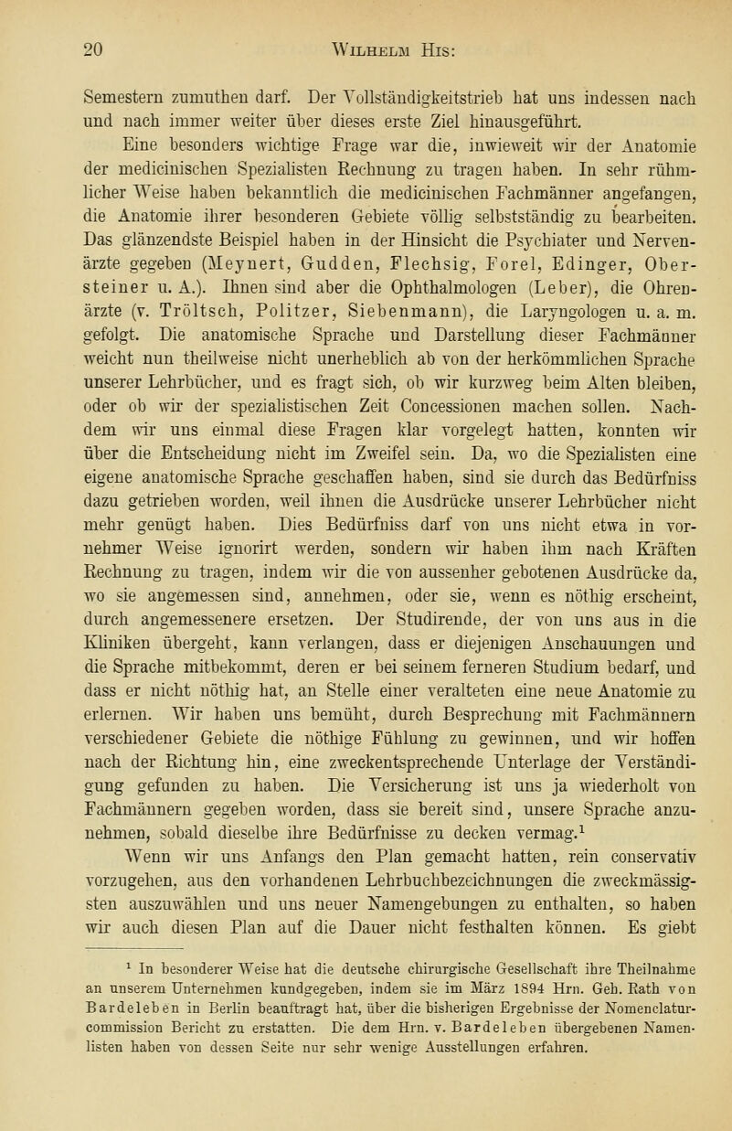 Semestern zumuthen darf. Der Yollständigkeitstrieb hat uns indessen nach und nach immer weiter über dieses erste Ziel hinausgeführt. Eine besonders wichtige Frage war die, inwieweit wir der Anatomie der medicinischen Spezialisten Rechnung zu tragen haben. In sehr rühm- licher Weise haben bekanntlich die medicinischen Fachmänner angefangen, die Anatomie ihrer besonderen Gebiete völhg selbstständig zu bearbeiten. Das glänzendste Beispiel haben in der Hinsicht die Psychiater und Nerven- ärzte gegeben (Meynert, Gudden, Flechsig, Forel, Edinger, Ober- steiner u. A.). Ihnen sind aber die Ophthalmologen (Leber), die Ohren- ärzte (y. Tröltsch, Politzer, Siebenmann), die Laryngologen u. a. m. gefolgt. Die anatomische Sprache und Darstellung dieser Fachmänner weicht nun theilweise nicht unerheblich ab von der herkömmlichen Sprache unserer Lehrbücher, und es fragt sich, ob wir kurzweg beim Alten bleiben, oder ob wir der spezialistischen Zeit Concessionen machen sollen. Nach- dem wir uns einmal diese Fragen klar vorgelegt hatten, konnten wir über die Entscheidung nicht im Zweifel sein. Da, wo die Spezialisten eine eigene anatomische Sprache geschaffen haben, sind sie durch das Bedürfniss dazu getrieben worden, weil ihnen die Ausdrücke unserer Lehrbücher nicht mehr genügt haben. Dies Bedürfniss darf von uns nicht etwa in vor- nehmer Weise ignorirt werden, sondern wir haben ihm nach Kräften Rechnung zu tragen, indem wir die von aussenher gebotenen Ausdrücke da, wo sie angemessen sind, annehmen, oder sie, wenn es nöthig erscheint, durch angemessenere ersetzen. Der Studirende, der von uns aus in die Küniken übergeht, kann verlangen, dass er diejenigen Anschauungen und die Sprache mitbekommt, deren er bei seinem ferneren Studium bedarf, und dass er nicht nöthig hat, an Stelle einer veralteten eine neue Anatomie zu erlernen. Wir haben uns bemüht, durch Besprechung mit Fachmännern verschiedener Gebiete die nöthige Fühlung zu gewinnen, und wir hoffen nach der Richtung hin, eine zweckentsprechende Unterlage der Verständi- gung gefunden zu haben. Die Versicherung ist uns ja wiederholt von Fachmännern gegeben worden, dass sie bereit sind, unsere Sprache anzu- nehmen, sobald dieselbe ihre Bedürfnisse zu decken vermag.^ Wenn wir uns Anfangs den Plan gemacht hatten, rein conservativ vorzugehen, aus den vorhandenen Lehrbuchbezeichnungen die zweckmässig- sten auszuwählen und uns neuer Namengebungen zu enthalten, so haben wir auch diesen Plan auf die Dauer nicht festhalten können. Es giebt ^ In besonderer Weise hat die dentsche chirurgische Gesellschaft ihre Theilnahme an unserem Unternehmen kundgegeben, indem sie im März 1894 Hrn. Geh. Eath von Bardeleben in Berlin beauftragt hat, über die bisherigen Ergebnisse der Nomenclatur- commission Bericht zu erstatten. Die dem Hrn. v. Bardeleben übergebenen Namen- listen haben von dessen Seite nur sehr wenige Ausstellungen erfahren.