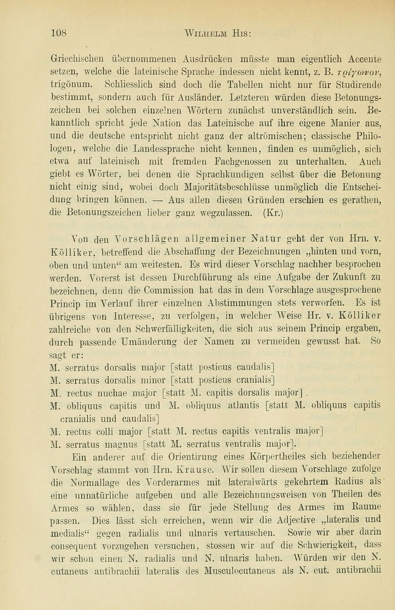 Griechischen iVoernommeneii Ausdrücken müsste man eigentlich Accente setzen, welche die lateinische Sprache indessen nicht kennt, z. B. xQiycovoVj trigönum. Schliesslich sind doch die Tabellen nicht nur für Studirende bestimmt, sondern auch für Ausländer. Letzteren würden diese Betonungs- zeichen bei solchen einzelnen Wörtern zunächst unverständlich sein. Be- kanntlich spricht jede Nation das Lateinische auf ihre eigene Manier aus, und die deutsche entspricht nicht ganz der altrömischen; classische Philo- logen, welche die Landessprache nicht kennen, finden es unmöglich, sich etwa auf lateinisch mit fremden Fachgenossen zu unterhalten. Auch giebt es Wörter, bei denen die Sprachkundigen selbst über die Betonung nicht einig sind, wobei doch Majoritätsbeschlüsse unmöglich die Entschei- dung bringen können. — Aus allen diesen Gründen erschien es gerathen, die Betonungszeichen lieber ganz wegzulassen. (Kr.) Von den Vorschlägen allgemeiner Natur geht der von Hrn. v. KöUiker, betreffend die Abschaffung der Bezeichnungen „hinten und vorn, oben und unten am weitesten. Es wird dieser Vorschlag nachher besprochen werden. Vorerst ist dessen Durchführung als eine Aufgabe der Zukunft zu bezeichnen, denn die Commission hat das in dem Vorschlage ausgesprochene Princip im Verlauf ihrer einzelnen Abstimmungen stets verworfen. Es ist übrigens von Interesse, zu verfolgen, in welcher Weise Hr. v. Kölliker zahlreiche von den Schwerfälligkeiten, die sich aus seinem Princip ergaben, durch passende Umänderung der Namen zu vermeiden gewusst hat. So sagt er: M. serratus dorsalis major [statt posticus caudalis] M. serratus dorsalis minor [statt posticus cranialis] M. rectus nuchae major [statt M.. capitis dorsalis major] . M. obliquus capitis und M. obliquus atlautis [statt M. obliquus capitis cranialis und caudalis] M. rectus colli major [statt M. rectus capitis ventralis major] M. serratus magnus [statt M. serratus ventrahs major]. Ein anderer auf die Orientirung eines Körpertiieiles sich beziehender Vorschlag stammt von Hrn. Krause. Wir sollen diesem Vorschlage zufolge die Normallage des Vorderarmes mit lateralwärts gekehrtem Radius als eine unnatürliche aufgeben und alle Bezeichnungsweisen von Theilen des Armes so wählen, dass sie für jede Stellung des Armes im Räume passen. Dies lässt sich erreichen, wenn wir die Adjective „lateralis und medialis gegen radialis und ulnaris vertauschen. Sowie wir aber darin consequent vorzugehen versuchen, stossen wir auf die Schwierigkeit, dass wir schon einen N. radialis und N. ulnaris haben. Würden wir den N. cutaneus autibrachii lateralis des Musculocutaneus als N. cut. antibrachii