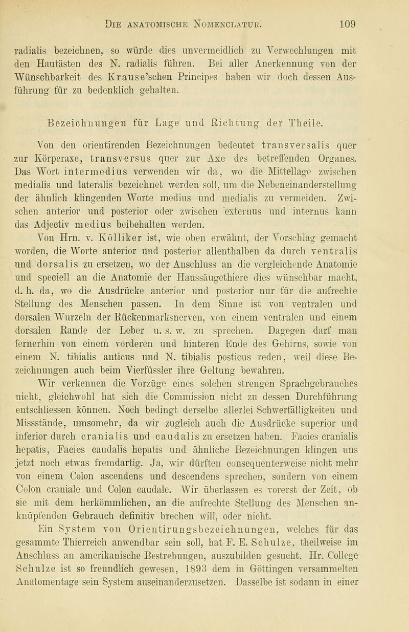 radialis bezeichne!], so würde dies unvermeidlich zu Verwechluugen mit den Hautästen des N. radialis führen. Bei aller Anerkennung von der Wünschbarkeit des Krause'schen Principes haben wir doch dessen Aus- führung für zu bedenklich gehalten. Bezeichnungen für Lage und Richtung der Theile. Von den orientirenden Bezeichnungen bedeutet transversalis quer zur Körperaxe, transversus quer zur Axe des betreffenden Organes. Das Wort intermedius verwenden wir da, wo die Mittellage zwischen medialis und lateralis bezeichnet werden soll, um die Nebeneinanderstellung der ähnlich klingenden Worte medius und medialis zu vermeiden. Zwi- schen anterior und posterior oder zwischen externus und internus kann das Adjectiv medius beibehalten werden. Von Hrn. v. Kölliker ist, wie oben erwähnt, der Vorschlag gemacht worden, die Worte anterior und posterior allenthalben da durch ventralis und dorsalis zu ersetzen, wo der Anschluss an die vergleichende Anatomie und speciell an die Anatomie der Haussäugethiere dies wünschbar macht, d. h. da, wo die Ausdrücke anterior und posterior nur für die aufrechte Stellung des Menschen passen. In dem Sinne ist von ventralen und dorsalen Wurzeln der Rückenmarksnerven, von einem ventralen und einem dorsalen Rande der Leber u. s. w. zu sprechen. Dagegen darf man fernerhin von einem vorderen und hinteren Ende des Gehirns, sowie von einem N. tibialis auticus und N. tibialis posticus reden, weil diese Be- zeichnungen auch beim Vierfüssler ihre Geltung bewahren. Wir verkennen die Vorzüge eines solchen strengen Sprachgebrauches nicht, gleichwohl hat sich die Commission nicht zu dessen Durchführung entschliessen können. Noch bedingt derselbe allerlei Schwerfälligkeiten und Missstände, umsomehr, da wir zugleich auch die Ausdrücke superior und inferior durch cranialis und caudalis zu ersetzen haben. Facies cranialis hepatis, Facies caudalis hepatis und ähnliche Bezeichnungen klingen uns jetzt noch etwas fremdartig. Ja, wir dürften consequenterweise nicht mehr von einem Colon ascendens und descendens sprechen, sondern von einem Colon craniale und Colon caudale. Wir überlassen es vorerst der Zeit, ob sie mit dem herkömmhchen, an die aufrechte Stellung des Menschen an- knüpfenden Gebrauch definitiv brechen will, oder nicht. Ein System von Orientirungsbezeichnungen, welches für das gesammte Thierreich anwendbar sein soll, hat F. E. Schulze, theilweise im Anschluss an amerikanische Bestrebungen, auszubilden gesucht. Hr. College Schulze ist so freundlich gewesen, 1893 dem in Göttingen versammelten Anatomentage sein System auseinanderzusetzen. Dasselbe ist sodann in einer