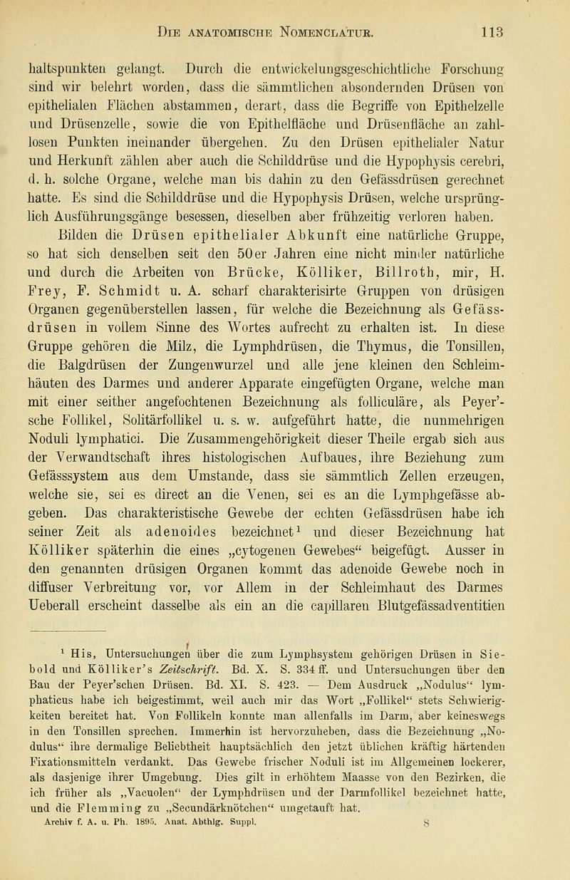 lialtspimkteü gelangt. Durch die entwickelungsgesehichtliclie Forschuug sind wir belehrt worden, dass die sämmtlichen absondernden Drüsen von epitheUalen Flächen abstammen, derart, dass die Begriffe von Epithelzelle und Drüsenzelle, sowie die von Epithelfläche und Drüsenfläche an zahl- losen Punkten ineinander übergehen. Zu den Drüsen epithelialer Natur und Herkunft zählen aber auch die Schilddrüse und die Hypophysis cerebri, d. h. solche Organe, welche man bis dahin zu den Gefässdrüsen gerechnet hatte. Es sind, die Schilddrüse und die Hypophysis Drüsen, welche ursprüng- lich Ausführungsgänge besessen, dieselben aber frühzeitig verloren haben. Bilden die Drüsen epithelialer Abkunft eine natürliche Gruppe, so hat sich denselben seit den 50 er Jahren eine nicht minder natürliche und durch die Arbeiten von Brücke, Kölliker, Billroth, mir, H. Frey, F. Schmidt u. A. scharf charakterisirte Gruppen von drüsigen Organen gegenüberstellen lassen, für welche die Bezeichnung als Gefäss- drüsen in vollem Sinne des Wortes aufrecht zu erhalten ist. In diese Gruppe gehören die Milz, die Lymphdrüsen, die Thymus, die Tonsillen, die Balgdrüsen der Zungenwurzel und alle jene kleinen den Schleim- häuten des Darmes und anderer Apparate eingefügten Organe, welche man mit einer seither angefochtenen Bezeichnung als folliculäre, als Peyer'- sche Follikel, SolitärfoUikel u. s. w. aufgeführt hatte, die nunmehrigen Noduli lymphatici. Die Zusammengehörigkeit dieser Theile ergab sich aus der Verwandtschaft ihres histologischen Aufbaues, ihre Beziehung zum Gefässsystem aus dem Umstände, dass sie sämmtlich Zellen erzeugen, welche sie, sei es direct an die Venen, sei es an die Lymphgefässe ab- geben. Das charakteristische Gewebe der echten Gefässdrüsen habe ich seiner Zeit als adenoides bezeichnet^ und dieser Bezeichnung hat Kölliker späterhin die eines „cytogeneu Gewebes beigefügt. Ausser in den genannten drüsigen Organen kommt das adenoide Gewebe noch in diffuser Verbreitung vor, vor Allem in der Schleimhaut des Darmes Ueberall erscheint dasselbe als ein an die capillaren Blutgefässadventitien 1 ^ His, Untersuchungen über die zum Lymphsystem gehörigen Drüsen in Sie- bold und Kölliker's Zeitschrift. Bd. X. S. 334 ff. und Untersuchungen über den Bau der Peyer'schen Drüsen. Bd. XL S. 423. — Dem Ausdruck „Nodulus lym- phaticus habe ich beigestimmt, weil auch mir das Wort „Follikel stets Schwierig- keiten bereitet hat. Von Follikeln konnte man allenfalls im Darm, aber keineswegs in den Tonsillen sprechen. Immerhin ist hervorzuheben, dass die Bezeichnung „No- dulus ihre dermalige Beliebtheit hauptsächlich den jetzt üblichen kräftig härtenden Fixationsmitteln verdankt. Das Gewebe frischer Noduli ist im Allgemeinen lockerer, als dasjenige ihrer Umgebung. Dies gilt in erhöhtem Maasse von den Bezirken, die ich früher als „Vacuolen der Lymphdrüsen und der Darmfollikel bezeichnet hatte, und die Flemming zu „Secundärknötchen umgetauft hat. Archiv f. A. u. Ph. 1895. Anat. Abthlg. Suppl. g