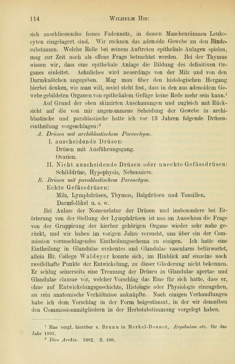 sich anschliessendes feines Fadennetz, in dessen Maschenräiimen Leuko- cyten eingelagert sind. Wir rechnen das adenoide Gewebe zu den Binde- substanzen. Welche Rolle bei seinem Auftreten epitheliale Anlagen spielen, mag zur Zeit noch als offene Frage betrachtet werden. Bei der Thymus wissen wir, dass eine epitheliale Anlage die Bildung des definitiven Or- ganes einleitet. Aehnliches wird, neuerdings von der Milz und von den Darmknötchen angegeben. Mag man über den histologischen Hergang hierbei denken, wie man will, soviel steht fest, dass in den aus adenoidem Ge- webegebildeten Organen von epithelialem Gefüge keine Rede mehr sein kann.^ Auf Grund der oben skizzirten Anschauungen und zugleich mit Rück- sicht auf die von mir angenommene Scheidung der Gewebe in archi- blastische und parablastische hatte ich vor 13 Jahren folgende Drüsen- eintheilung vorgeschlagen:^ Ä. Drüsen mit archiblastischem Parenchym. I. auscheidende Drüsen: Drüsen mit Ausführungsgang. Ovarien. IL Nicht auscheidende Drüsen oder unechte Gefässdrüsen: Schilddrüse, Hypophysis, Nebenniere. B. Drüsen mit parablastischem Parenchym. Echte Gefässdrüsen: Milz, Lymphdrüsen, Thymus^, Balgdrüsen und Tonsillen, Darmfollikel u. s. w. Bei Anlass der Nomenclatur der Drüsen und insbesondere bei Er- örterung von der Stellung der Lymphdrüsen ist uns im Ausschuss die Frage von der Gruppirung der hierher gehörigen Organe wieder sehr nahe ge- rückt, und wir haben im vorigen Jahre versucht, uns über ein der Com- mission vorzuschlagendes Eintheilungsschema zu einigen. Ich hatte eine Eintheilung in Glandulae evehentes und Glandulae vasculares befürwortet, allein Hr. College Waldeyer konnte sich, im Hinblick auf einzelne noch zweifelhafte Punkte der Entwickelung, zu dieser Gliederung nicht bekennen. Er schlug seinerseits eine Trennung der Drüsen in Glandulae apertae und Glandulae clausae vor, welcher Vorschlag das Eine für sich hatte, dass er, ohne auf Entwickelungsgeschichte, Histologie oder Physiologie einzugehen, an rein anatomische Verhältnisse anknüpfte. Nach einigen Verhandlungen habe ich dem Vorschlag in der Form beigestimmt, in der wir denselben den Commissionsmitghedern in der Herbstabstimmung vorgelegt haben. ^ Man vergl. hierüber v. Brunn in Merkel-Bonnet, Ergebnisse etc. für das Jahr 1893.