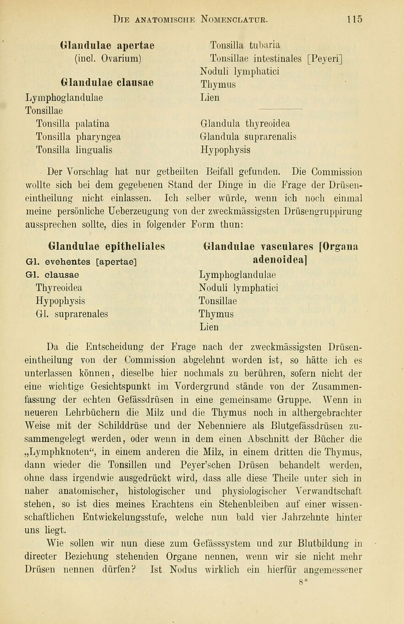 Glandulae apertae Tonsilla tubaria (incl. Ovarium) Tonsillae intestinales [Peyeri] Noduli Ijmphatici Grlaudulae clausae Thymus Lymphoglandulae Lien Tonsillae Tonsilla palatina Glandula thjreoidea Tonsilla pharyngea Glandula suprarenalis Tonsilla lingualis Hypophysis Der Vorschlag hat nur getheilten Beifall gefunden. Die Commission wollte sich bei dem gegebenen Stand der Dinge in die Frage der Drüsen- eintheilung nicht einlassen. Ich selber würde, wenn ich noch einmal meine persönliche Ueberzeugung von der zweckmässigsten Drüsengruppirung aussprechen sollte, dies in folgender Form thun: Glandulae epitheliales Glandulae vasculares [Organa Gl. evehentes [apertae] adenoidea] Gl. clausae Lymphoglandulae Thyreoidea Noduli lymphatici Hypophysis Tonsillae Gl. suprarenales Thymus Lien Da die Entscheidung der Frage nach der zweckmässigsten Drüsen- eintheilung von der Commission abgelehnt worden ist, so hätte ich es unterlassen können, dieselbe hier nochmals zu berühren, sofern nicht der eine wichtige Gesichtspunkt im Vordergrund stände von der Zusammen- fassung der echten Gefässdrüsen in eine gemeinsame Gruppe. Wenn in neueren Lehrbüchern die Milz und die Thymus noch in althergebrachter Weise mit der Schilddrüse und der Nebenniere als Blutgefässdrüsen zu- sammengelegt werden, oder wenn in dem einen Abschnitt der Bücher die „Lymphknoten, in einem anderen die Milz, in einem dritten die Thymus, dann wieder die Tonsillen und Peyer'schen Drüsen behandelt werden, ohne dass irgendwie ausgedrückt wird, dass alle diese Theile unter sich in naher anatomischer, histologischer und physiologischer Verwandtschaft stehen, so ist dies meines Erachtens ein Stehenbleiben auf einer wissen- schaftlichen Entwickelungsstufe, welche nun bald vier Jahrzehnte hinter uns liegt. Wie sollen wir nun diese zum Gefässsystein und zur Blutbildung in directer Beziehung stehenden Organe nennen, wenn wir sie nicht mehr Drüsen nennen dürfen? Ist Nodus wirklich ein hierfür angemessener