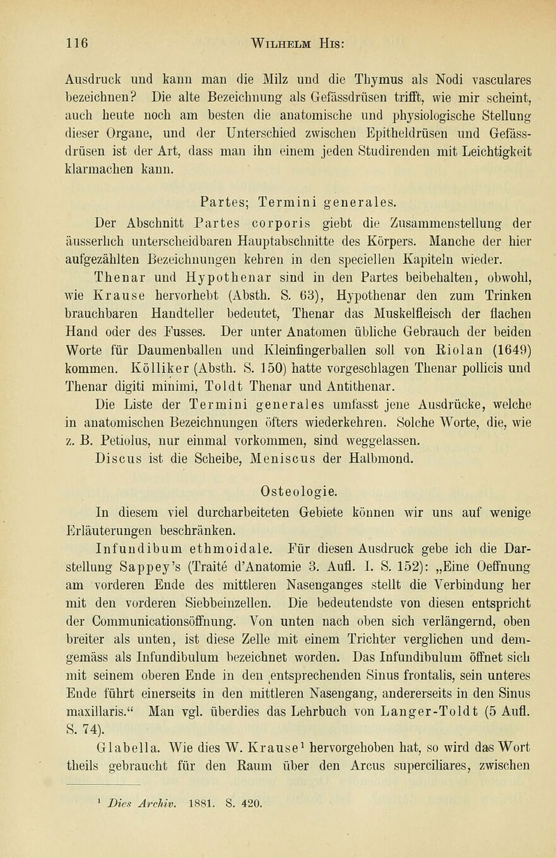 Ausdruck und kann man die Milz und die Thymus als Nodi vasculares bezeichnen? Die alte Bezeichnung als Gefässdrüsen trifft, wie mir scheint, auch heute noch am besten die anatomische und physiologische Stellung dieser Organe, und der unterschied zwischen Epitheldrüsen und Gefäss- drüsen ist der Art, dass man ihn einem jeden Studirenden mit Leichtigkeit klarmachen kann. Partes; Termini generales. Der Abschnitt Partes corporis giebt die Zusammenstellung der äusserlich unterscheidbaren Hauptabschnitte des Körpers. Manche der hier aufgezählten Bezeichnungen kehren in den speciellen Kapiteln wieder. Thenar und Hypothenar sind in den Partes beibehalten, obwohl, wie Krause hervorhebt (Absth. S. 63), Hypothenar den zum Trinken brauchbaren Handteller bedeutet, Thenar das Muskelfleisch der flachen Hand oder des Fusses. Der unter Anatomen übliche Gebrauch der beiden Worte für Daumenballen und Kleinfingerballen soll von ßiolan (1649) kommen. Kölliker (Absth. S. 150) hatte vorgeschlagen Thenar pollicis und Thenar digiti minimi. Toi dt Thenar und Anti thenar. Die Liste der Termini generales umfasst jene Ausdrücke, welche in anatomischen Bezeichnungen öfters wiederkehren. Solche Worte, die, wie z. B. Petiolus, nur einmal vorkommen, sind weggelassen. Discus ist die Scheibe, Meniscus der Halbmond. Osteologie. In diesem viel durcharbeiteten Gebiete können wir uns auf wenige Erläuterungen beschränken. Infundibum ethmoidale. Für diesen Ausdruck gebe ich die Dar- stellung Sappey's (Traite d'Anatomie 3. Aufl. L S. 152): „Eine Oeffnung am vorderen Ende des mittleren Nasenganges stellt die Verbindung her mit den vorderen Siebbeinzellen. Die bedeutendste von diesen entspricht der Communicationsöffnung. Von unten nach oben sich verlängernd, oben breiter als unten, ist diese Zelle mit einem Trichter verghchen und dem- gemäss als Infundibulum bezeichnet worden. Das Infundibulum öffnet sich mit seinem oberen Ende in den entsprechenden Sinus frontalis, sein unteres Ende führt einerseits in den mittleren Nasengang, andererseits in den Sinus maxillaris. Man vgl. überdies das Lehrbuch von Langer-Toldt (5 Aufl. S. 74). Glabella. Wie dies W. Krause^ hervorgehoben hat, so wird das Wort theils gebraucht für den Raum über den Arcus superciliares, zwischen