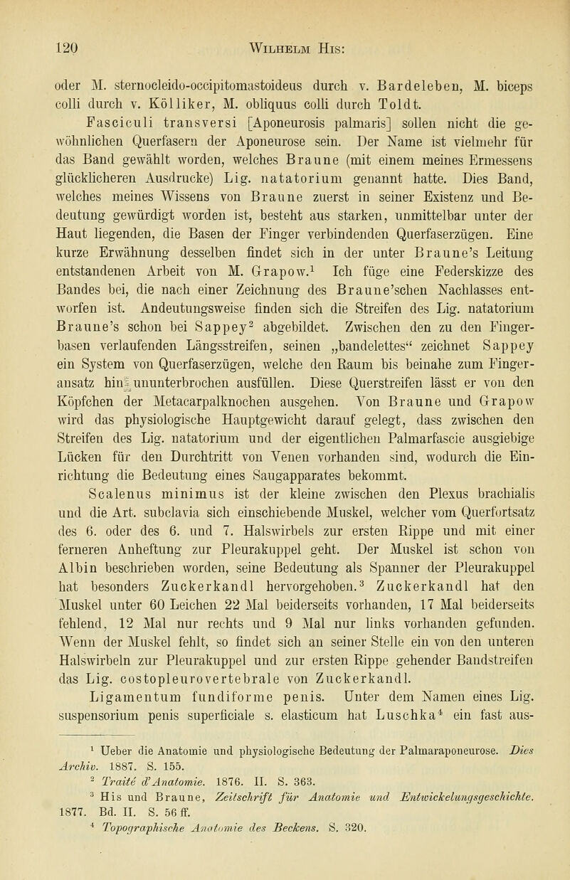 oder M. sternocleido-occipitomastoideus durch v. Bardeleben, M. biceps colli durch v. Kölliker, M. obliquus colli durch Toldt. Fasciculi transversi [Aponeurosis palmaris] sollen nicht die ge- Avöhnlichen Querfasern der Aponeurose sein. Der Name ist vielmehr für das Band gewählt worden, welches Braune (mit einem meines Ermessens glücklicheren Ausdrucke) Lig. natatorium genannt hatte. Dies Band, welches meines Wissens von Braune zuerst in seiner Existenz und Be- deutung gewürdigt worden ist, besteht aus starken, unmittelbar unter der Haut liegenden, die Basen der Finger verbindenden Querfaserzügen. Eine kurze Erwähnung desselben findet sich in der unter Braune's Leitung entstandenen Arbeit von M. Grapow.^ Ich füge eine Federskizze des Bandes bei, die nach einer Zeichnung des Braune'schen Nachlasses ent- worfen ist. Andeutungsweise finden sich die Streifen des Lig. natatorium Braune's schon bei Sappey^ abgebildet. Zwischen den zu den Finger- basen verlaufenden Längsstreifen, seinen „bandelettes zeichnet Sappey ein System von Querfaserzügen, welche den Raum bis beinahe zum Finger- ansatz hin ^ununterbrochen ausfüllen. Diese Querstreifen lässt er von den Köpfchen der Metacarpalknochen ausgehen. Von Braune und Grapow wird das physiologische Hauptgewicht darauf gelegt, dass zwischen den Streifen des Lig. natatorium und der eigentlichen Palmarfascie ausgiebige Lücken für den Durchtritt von Venen vorhanden sind, wodurch die Ein- richtung die Bedeutung eines Saugapparates bekommt. Scalenus minimus ist der kleine zwischen den Plexus brachialis und die Art. subclavia sich einschiebende Muskel, welcher vom Querfortsatz des 6. oder des 6. und 7. Halswirbels zur ersten Rippe und mit einer ferneren Anheftung zur Pleurakuppel geht. Der Muskel ist schon von Albin beschrieben worden, seine Bedeutung als Spanner der Pleurakuppel hat besonders Zuckerkandl hervorgehoben.^ Zuckerkandl hat den Muskel unter 60 Leichen 22 Mal beiderseits vorhanden, 17 Mal beiderseits fehlend, 12 Mal nur rechts und 9 Mal nur hnks vorhanden gefunden. Wenn der Muskel fehlt, so findet sich an seiner Stelle ein von den unteren Halswirbeln zur Pleurakuppel und zur ersten Rippe gehender Bandstreifen das Lig. costopleurovertebrale von Zuckerkandl. Ligamentum fundiforme penis. Unter dem Namen eines Lig. Suspensorium penis superficiale s. elasticum hat Luschka* ein fast aus- ^ Ueber die Anatomie und physiologische Bedeutung der Palmaraponeurose. Dies Archiv. 1887. S. 155. ^ Traite d'Anatomie. 1876. II. S. 363. ^ His und Braune, Zeitschrift für Anatomie und EntioickeluufisgeschicJite. 1877. Bd. II. S. 56 if. ■* Topografhische Anatomie des Beckens. S. 320.